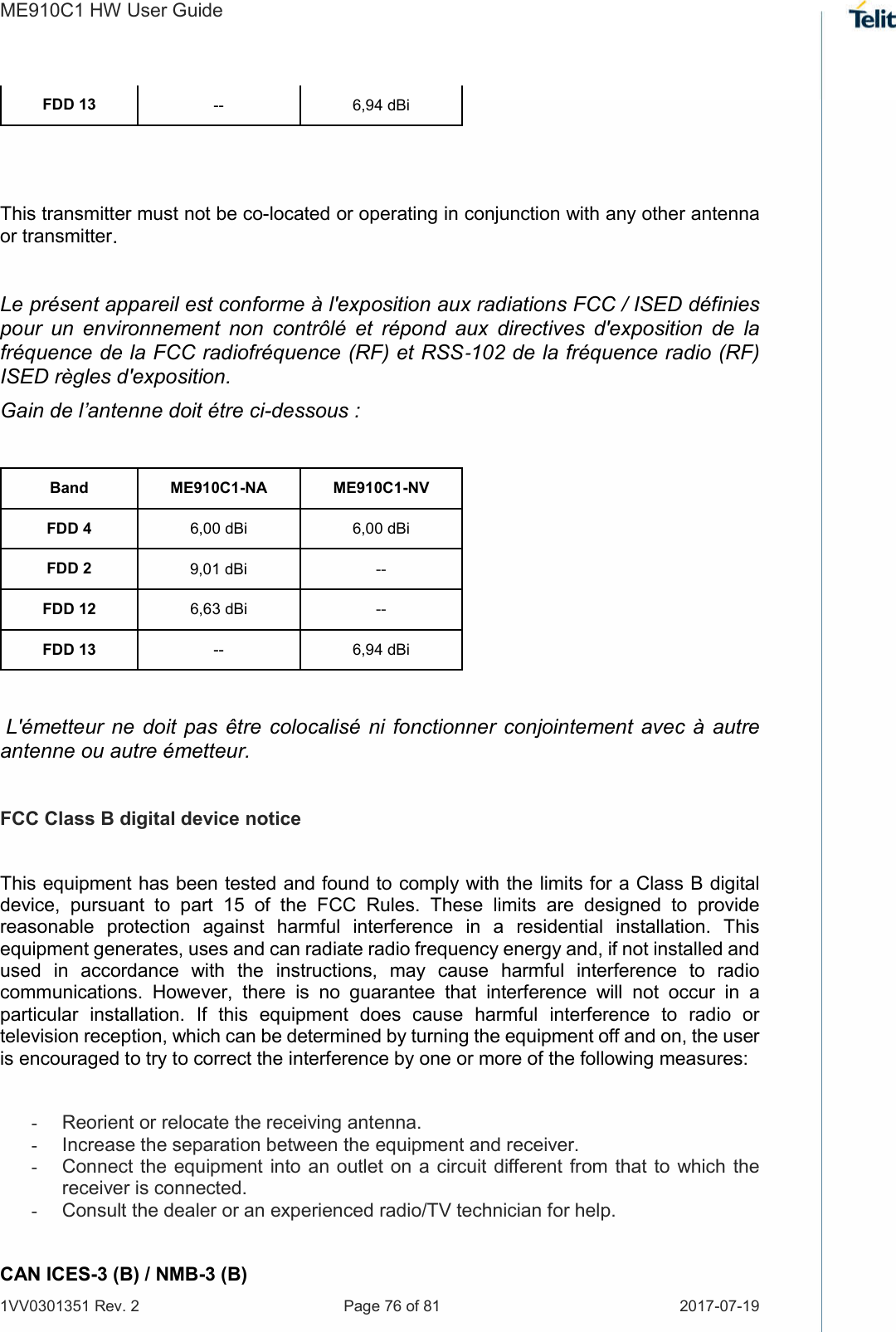 ME910C1 HW User Guide 1VV0301351 Rev. 2  Page 76 of 81  2017-07-19  FDD 13  --  6,94 dBi   This transmitter must not be co-located or operating in conjunction with any other antenna or transmitter.  Le présent appareil est conforme à l&apos;exposition aux radiations FCC / ISED définies pour  un  environnement  non  contrôlé  et  répond  aux  directives  d&apos;exposition  de  la fréquence de la FCC radiofréquence (RF) et RSS‐102 de la fréquence radio (RF) ISED règles d&apos;exposition. Gain de l’antenne doit étre ci-dessous :  Band  ME910C1-NA  ME910C1-NV FDD 4  6,00 dBi  6,00 dBi FDD 2  9,01 dBi   -- FDD 12  6,63 dBi  -- FDD 13  --  6,94 dBi   L&apos;émetteur  ne  doit pas  être  colocalisé ni  fonctionner conjointement  avec à  autre antenne ou autre émetteur.  FCC Class B digital device notice  This equipment has been tested and found to comply with the limits for a Class B digital device,  pursuant  to  part  15  of  the  FCC  Rules.  These  limits  are  designed  to  provide reasonable  protection  against  harmful  interference  in  a  residential  installation.  This equipment generates, uses and can radiate radio frequency energy and, if not installed and used  in  accordance  with  the  instructions,  may  cause  harmful  interference  to  radio communications.  However,  there  is  no  guarantee  that  interference  will  not  occur  in  a particular  installation.  If  this  equipment  does  cause  harmful  interference  to  radio  or television reception, which can be determined by turning the equipment off and on, the user is encouraged to try to correct the interference by one or more of the following measures:  -  Reorient or relocate the receiving antenna. -  Increase the separation between the equipment and receiver.  -  Connect the  equipment into an outlet on a circuit different from that to which the receiver is connected.  -  Consult the dealer or an experienced radio/TV technician for help.  CAN ICES-3 (B) / NMB-3 (B) 
