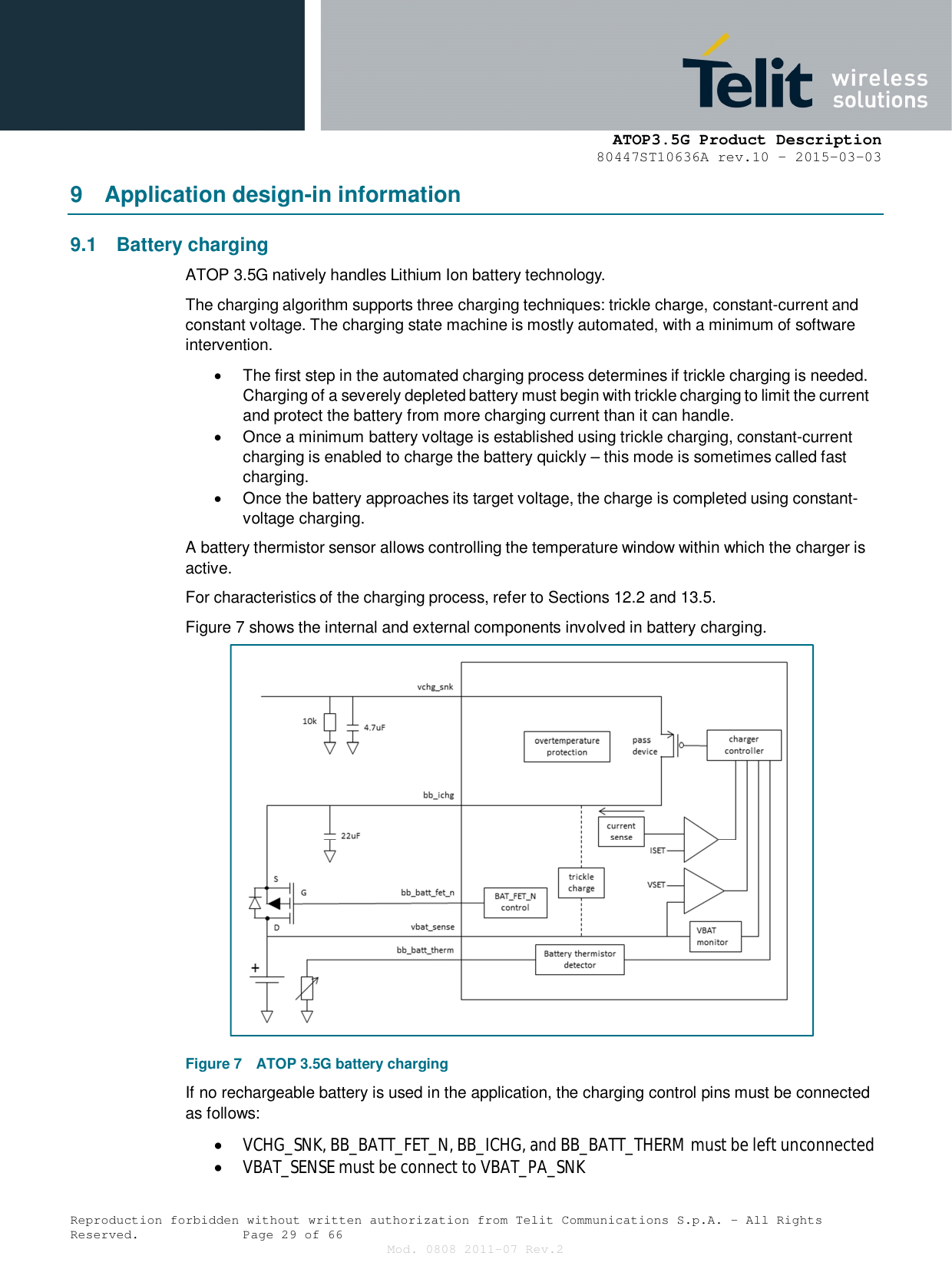      ATOP3.5G Product Description   80447ST10636A rev.10 – 2015-03-03  Reproduction forbidden without written authorization from Telit Communications S.p.A. - All Rights Reserved.    Page 29 of 66 Mod. 0808 2011-07 Rev.2 9  Application design-in information 9.1  Battery charging ATOP 3.5G natively handles Lithium Ion battery technology. The charging algorithm supports three charging techniques: trickle charge, constant-current and constant voltage. The charging state machine is mostly automated, with a minimum of software intervention.   The first step in the automated charging process determines if trickle charging is needed. Charging of a severely depleted battery must begin with trickle charging to limit the current and protect the battery from more charging current than it can handle.   Once a minimum battery voltage is established using trickle charging, constant-current charging is enabled to charge the battery quickly – this mode is sometimes called fast charging.   Once the battery approaches its target voltage, the charge is completed using constant-voltage charging. A battery thermistor sensor allows controlling the temperature window within which the charger is active. For characteristics of the charging process, refer to Sections 12.2 and 13.5. Figure 7 shows the internal and external components involved in battery charging. Figure 7  ATOP 3.5G battery charging If no rechargeable battery is used in the application, the charging control pins must be connected as follows:  VCHG_SNK, BB_BATT_FET_N, BB_ICHG, and BB_BATT_THERM must be left unconnected   VBAT_SENSE must be connect to VBAT_PA_SNK 
