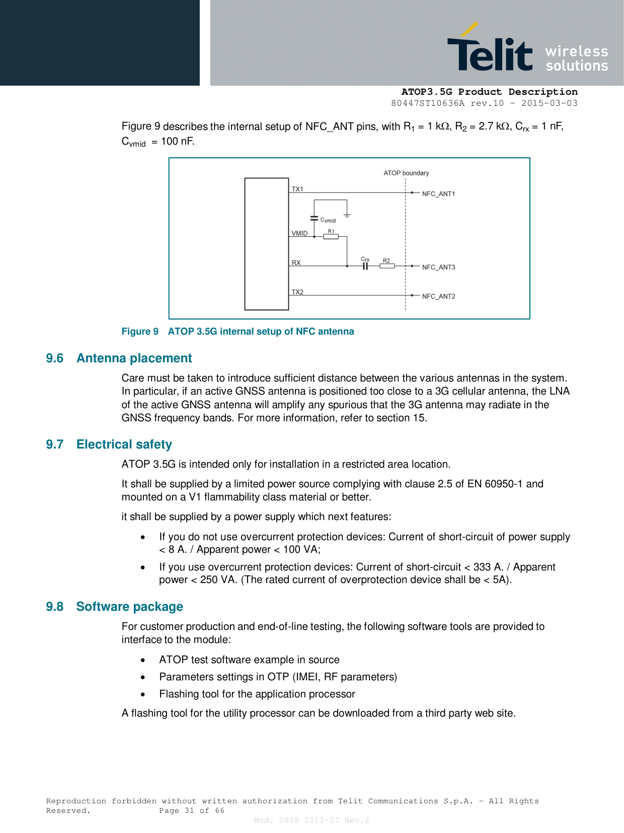      ATOP3.5G Product Description   80447ST10636A rev.10 – 2015-03-03  Reproduction forbidden without written authorization from Telit Communications S.p.A. - All Rights Reserved.    Page 31 of 66 Mod. 0808 2011-07 Rev.2 Figure 9 describes the internal setup of NFC_ANT pins, with R1 = 1 k, R2 = 2.7 k, Crx = 1 nF, Cvmid   = 100 nF. Figure 9  ATOP 3.5G internal setup of NFC antenna 9.6  Antenna placement Care must be taken to introduce sufficient distance between the various antennas in the system. In particular, if an active GNSS antenna is positioned too close to a 3G cellular antenna, the LNA of the active GNSS antenna will amplify any spurious that the 3G antenna may radiate in the GNSS frequency bands. For more information, refer to section 15. 9.7  Electrical safety ATOP 3.5G is intended only for installation in a restricted area location. It shall be supplied by a limited power source complying with clause 2.5 of EN 60950-1 and mounted on a V1 flammability class material or better. it shall be supplied by a power supply which next features:   If you do not use overcurrent protection devices: Current of short-circuit of power supply &lt; 8 A. / Apparent power &lt; 100 VA;   If you use overcurrent protection devices: Current of short-circuit &lt; 333 A. / Apparent power &lt; 250 VA. (The rated current of overprotection device shall be &lt; 5A). 9.8  Software package For customer production and end-of-line testing, the following software tools are provided to interface to the module:   ATOP test software example in source   Parameters settings in OTP (IMEI, RF parameters)   Flashing tool for the application processor A flashing tool for the utility processor can be downloaded from a third party web site.   