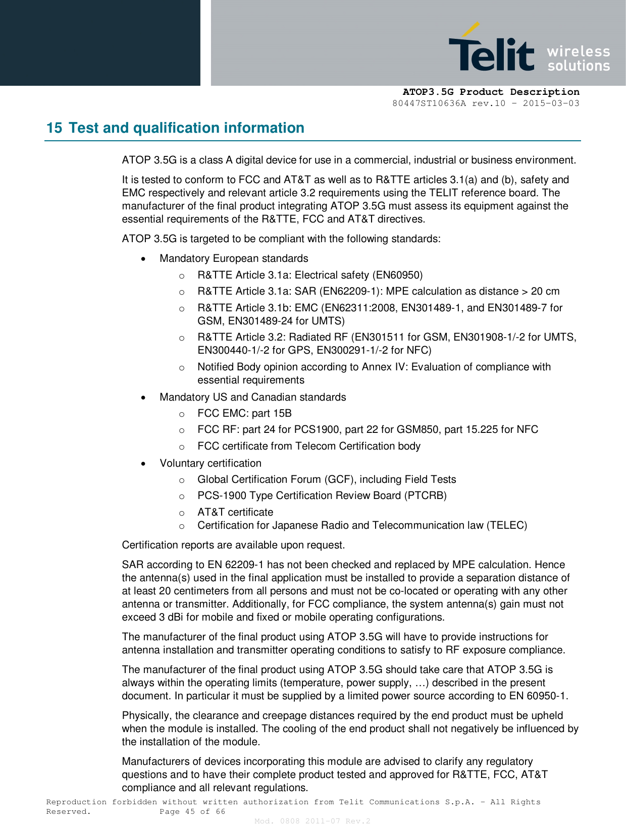      ATOP3.5G Product Description   80447ST10636A rev.10 – 2015-03-03  Reproduction forbidden without written authorization from Telit Communications S.p.A. - All Rights Reserved.    Page 45 of 66 Mod. 0808 2011-07 Rev.2 15 Test and qualification information ATOP 3.5G is a class A digital device for use in a commercial, industrial or business environment. It is tested to conform to FCC and AT&amp;T as well as to R&amp;TTE articles 3.1(a) and (b), safety and EMC respectively and relevant article 3.2 requirements using the TELIT reference board. The manufacturer of the final product integrating ATOP 3.5G must assess its equipment against the essential requirements of the R&amp;TTE, FCC and AT&amp;T directives. ATOP 3.5G is targeted to be compliant with the following standards:   Mandatory European standards o  R&amp;TTE Article 3.1a: Electrical safety (EN60950) o  R&amp;TTE Article 3.1a: SAR (EN62209-1): MPE calculation as distance &gt; 20 cm o  R&amp;TTE Article 3.1b: EMC (EN62311:2008, EN301489-1, and EN301489-7 for GSM, EN301489-24 for UMTS) o  R&amp;TTE Article 3.2: Radiated RF (EN301511 for GSM, EN301908-1/-2 for UMTS, EN300440-1/-2 for GPS, EN300291-1/-2 for NFC) o  Notified Body opinion according to Annex IV: Evaluation of compliance with essential requirements   Mandatory US and Canadian standards o  FCC EMC: part 15B o  FCC RF: part 24 for PCS1900, part 22 for GSM850, part 15.225 for NFC o  FCC certificate from Telecom Certification body   Voluntary certification o  Global Certification Forum (GCF), including Field Tests o  PCS-1900 Type Certification Review Board (PTCRB) o  AT&amp;T certificate o  Certification for Japanese Radio and Telecommunication law (TELEC) Certification reports are available upon request. SAR according to EN 62209-1 has not been checked and replaced by MPE calculation. Hence the antenna(s) used in the final application must be installed to provide a separation distance of at least 20 centimeters from all persons and must not be co-located or operating with any other antenna or transmitter. Additionally, for FCC compliance, the system antenna(s) gain must not exceed 3 dBi for mobile and fixed or mobile operating configurations. The manufacturer of the final product using ATOP 3.5G will have to provide instructions for antenna installation and transmitter operating conditions to satisfy to RF exposure compliance. The manufacturer of the final product using ATOP 3.5G should take care that ATOP 3.5G is always within the operating limits (temperature, power supply, …) described in the present document. In particular it must be supplied by a limited power source according to EN 60950-1. Physically, the clearance and creepage distances required by the end product must be upheld when the module is installed. The cooling of the end product shall not negatively be influenced by the installation of the module. Manufacturers of devices incorporating this module are advised to clarify any regulatory questions and to have their complete product tested and approved for R&amp;TTE, FCC, AT&amp;T compliance and all relevant regulations. 
