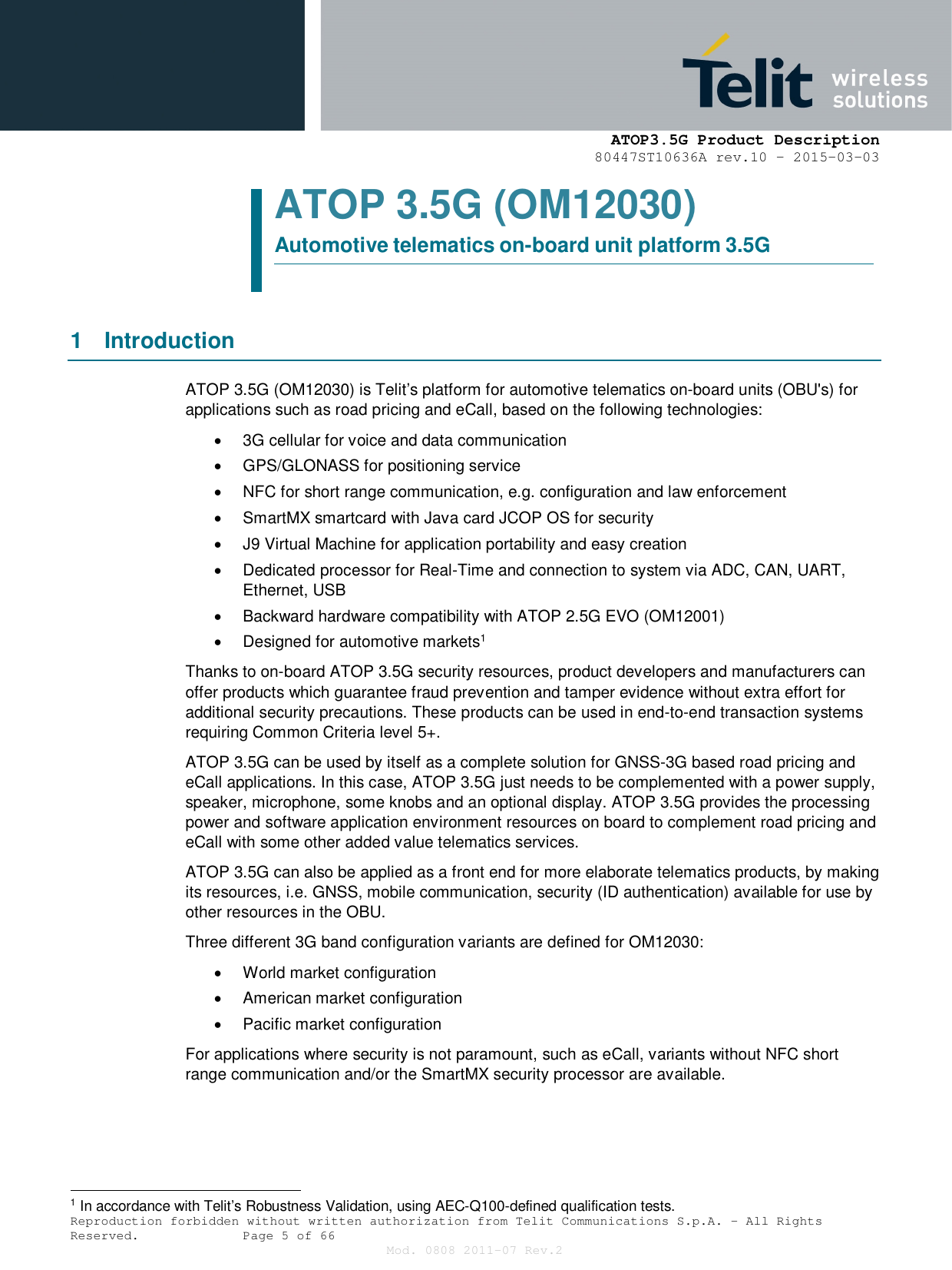     ATOP3.5G Product Description   80447ST10636A rev.10 – 2015-03-03  Reproduction forbidden without written authorization from Telit Communications S.p.A. - All Rights Reserved.    Page 5 of 66 Mod. 0808 2011-07 Rev.2 ATOP 3.5G (OM12030) Automotive telematics on-board unit platform 3.5G   1  Introduction ATOP 3.5G (OM12030) is Telit’s platform for automotive telematics on-board units (OBU&apos;s) for applications such as road pricing and eCall, based on the following technologies:   3G cellular for voice and data communication   GPS/GLONASS for positioning service   NFC for short range communication, e.g. configuration and law enforcement   SmartMX smartcard with Java card JCOP OS for security   J9 Virtual Machine for application portability and easy creation   Dedicated processor for Real-Time and connection to system via ADC, CAN, UART, Ethernet, USB   Backward hardware compatibility with ATOP 2.5G EVO (OM12001)   Designed for automotive markets1 Thanks to on-board ATOP 3.5G security resources, product developers and manufacturers can offer products which guarantee fraud prevention and tamper evidence without extra effort for additional security precautions. These products can be used in end-to-end transaction systems requiring Common Criteria level 5+. ATOP 3.5G can be used by itself as a complete solution for GNSS-3G based road pricing and eCall applications. In this case, ATOP 3.5G just needs to be complemented with a power supply, speaker, microphone, some knobs and an optional display. ATOP 3.5G provides the processing power and software application environment resources on board to complement road pricing and eCall with some other added value telematics services. ATOP 3.5G can also be applied as a front end for more elaborate telematics products, by making its resources, i.e. GNSS, mobile communication, security (ID authentication) available for use by other resources in the OBU. Three different 3G band configuration variants are defined for OM12030:   World market configuration   American market configuration   Pacific market configuration For applications where security is not paramount, such as eCall, variants without NFC short range communication and/or the SmartMX security processor are available.                                                   1 In accordance with Telit’s Robustness Validation, using AEC-Q100-defined qualification tests. 