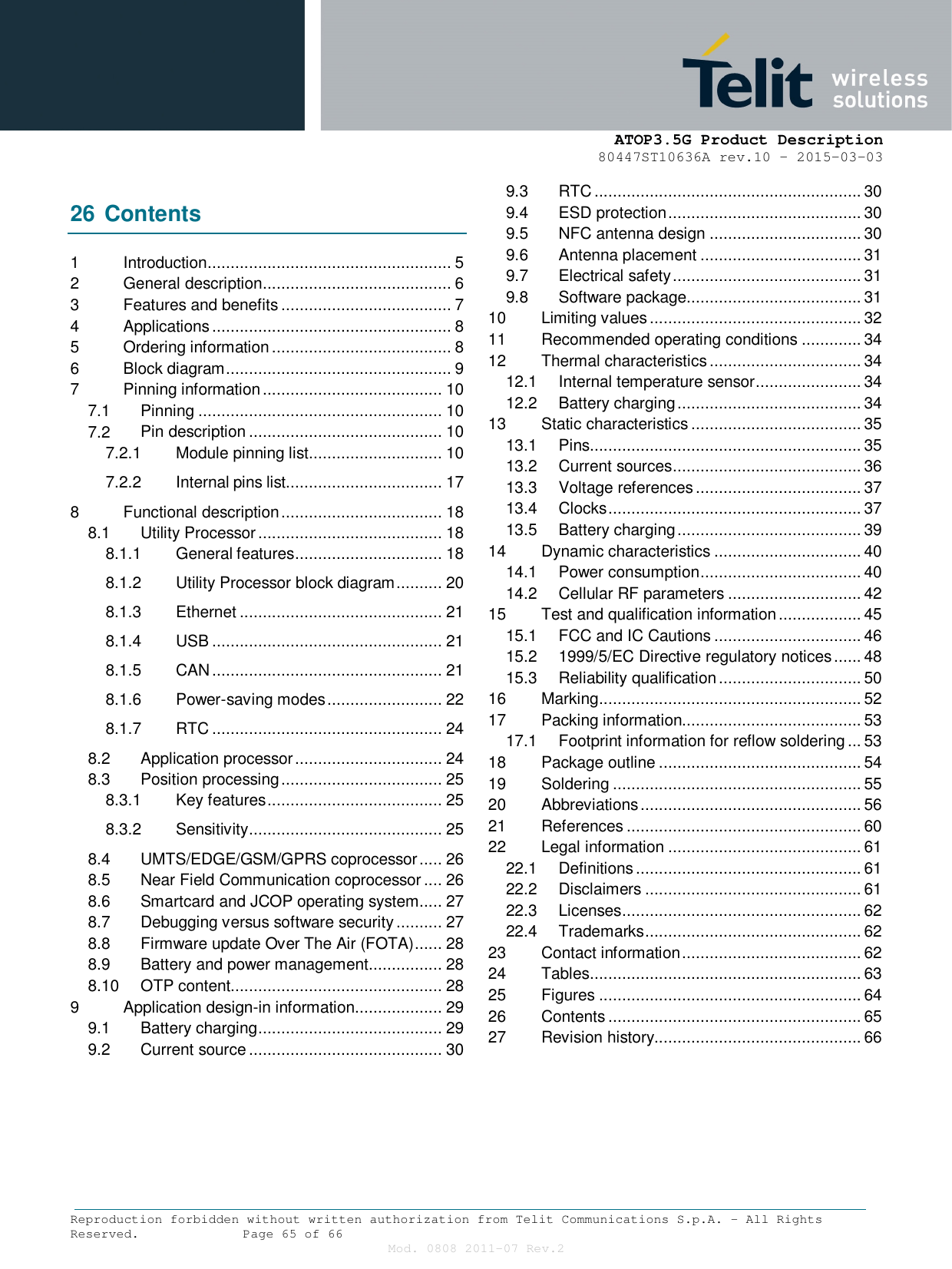      ATOP3.5G Product Description   80447ST10636A rev.10 – 2015-03-03  Reproduction forbidden without written authorization from Telit Communications S.p.A. - All Rights Reserved.    Page 65 of 66  Mod. 0808 2011-07 Rev.2  26 Contents 1 Introduction ..................................................... 5 2 General description ......................................... 6 3 Features and benefits ..................................... 7 4 Applications .................................................... 8 5 Ordering information ....................................... 8 6 Block diagram ................................................. 9 7 Pinning information ....................................... 10 7.1 Pinning ..................................................... 10 7.2 Pin description .......................................... 10 7.2.1 Module pinning list ............................. 10 7.2.2 Internal pins list.................................. 17 8 Functional description ................................... 18 8.1 Utility Processor ........................................ 18 8.1.1 General features ................................ 18 8.1.2 Utility Processor block diagram .......... 20 8.1.3 Ethernet ............................................ 21 8.1.4 USB .................................................. 21 8.1.5 CAN .................................................. 21 8.1.6 Power-saving modes ......................... 22 8.1.7 RTC .................................................. 24 8.2 Application processor ................................ 24 8.3 Position processing ................................... 25 8.3.1 Key features ...................................... 25 8.3.2 Sensitivity .......................................... 25 8.4 UMTS/EDGE/GSM/GPRS coprocessor ..... 26 8.5 Near Field Communication coprocessor .... 26 8.6 Smartcard and JCOP operating system ..... 27 8.7 Debugging versus software security .......... 27 8.8 Firmware update Over The Air (FOTA) ...... 28 8.9 Battery and power management ................ 28 8.10 OTP content.............................................. 28 9 Application design-in information ................... 29 9.1 Battery charging ........................................ 29 9.2 Current source .......................................... 30 9.3 RTC .......................................................... 30 9.4 ESD protection .......................................... 30 9.5 NFC antenna design ................................. 30 9.6 Antenna placement ................................... 31 9.7 Electrical safety ......................................... 31 9.8 Software package...................................... 31 10 Limiting values .............................................. 32 11 Recommended operating conditions ............. 34 12 Thermal characteristics ................................. 34 12.1 Internal temperature sensor ....................... 34 12.2 Battery charging ........................................ 34 13 Static characteristics ..................................... 35 13.1 Pins........................................................... 35 13.2 Current sources ......................................... 36 13.3 Voltage references .................................... 37 13.4 Clocks ....................................................... 37 13.5 Battery charging ........................................ 39 14 Dynamic characteristics ................................ 40 14.1 Power consumption ................................... 40 14.2 Cellular RF parameters ............................. 42 15 Test and qualification information .................. 45 15.1 FCC and IC Cautions ................................ 46 15.2 1999/5/EC Directive regulatory notices ...... 48 15.3 Reliability qualification ............................... 50 16 Marking ......................................................... 52 17 Packing information....................................... 53 17.1 Footprint information for reflow soldering ... 53 18 Package outline ............................................ 54 19 Soldering ...................................................... 55 20 Abbreviations ................................................ 56 21 References ................................................... 60 22 Legal information .......................................... 61 22.1 Definitions ................................................. 61 22.2 Disclaimers ............................................... 61 22.3 Licenses .................................................... 62 22.4 Trademarks ............................................... 62 23 Contact information ....................................... 62 24 Tables ........................................................... 63 25 Figures ......................................................... 64 26 Contents ....................................................... 65 27 Revision history............................................. 66    