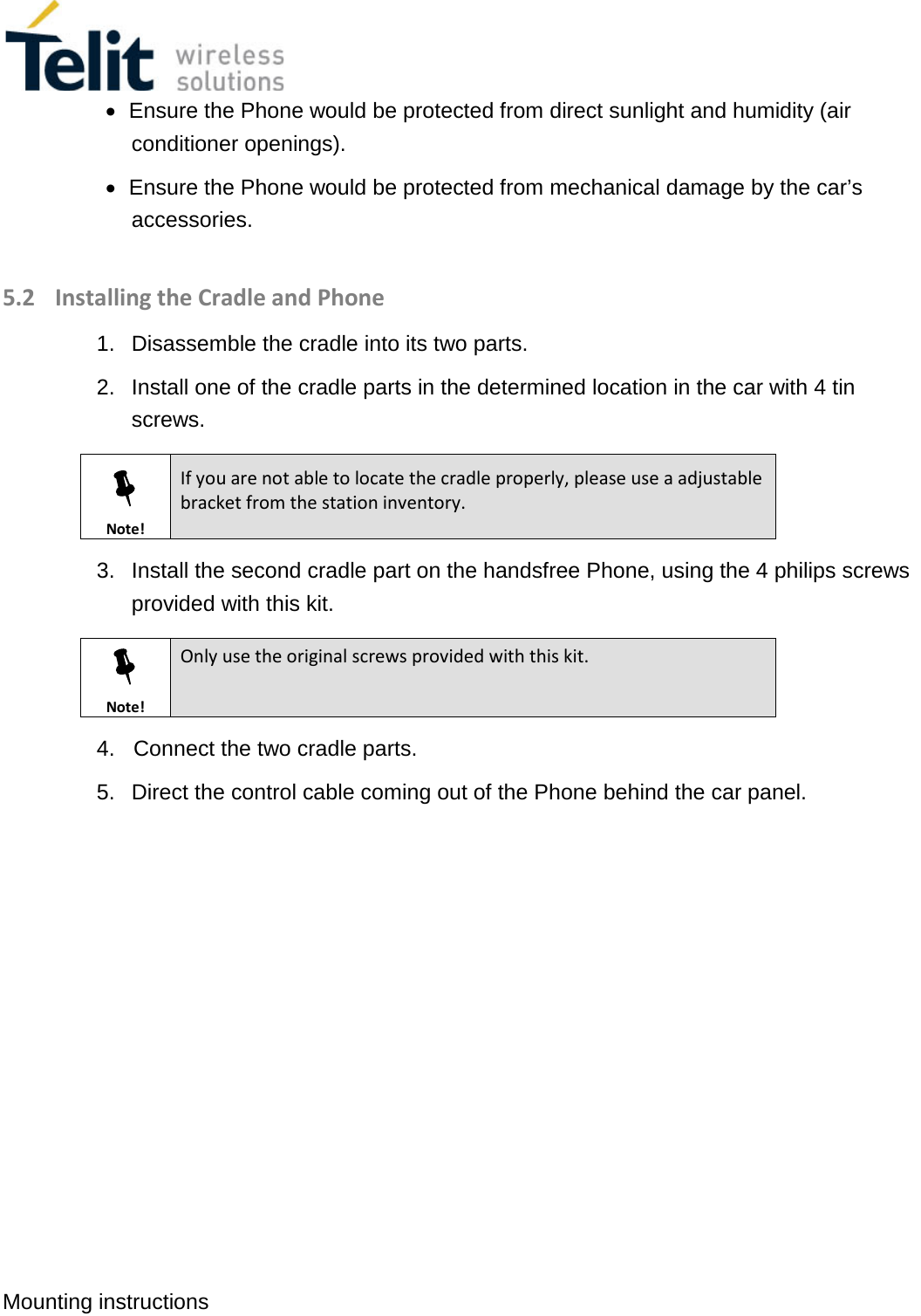  Mounting instructions   • Ensure the Phone would be protected from direct sunlight and humidity (air conditioner openings). • Ensure the Phone would be protected from mechanical damage by the car’s accessories.  5.2 Installing the Cradle and Phone 1.  Disassemble the cradle into its two parts. 2.  Install one of the cradle parts in the determined location in the car with 4 tin screws.  Note! If you are not able to locate the cradle properly, please use a adjustable bracket from the station inventory. 3.  Install the second cradle part on the handsfree Phone, using the 4 philips screws provided with this kit.  Note! Only use the original screws provided with this kit. 4.   Connect the two cradle parts. 5.  Direct the control cable coming out of the Phone behind the car panel.    