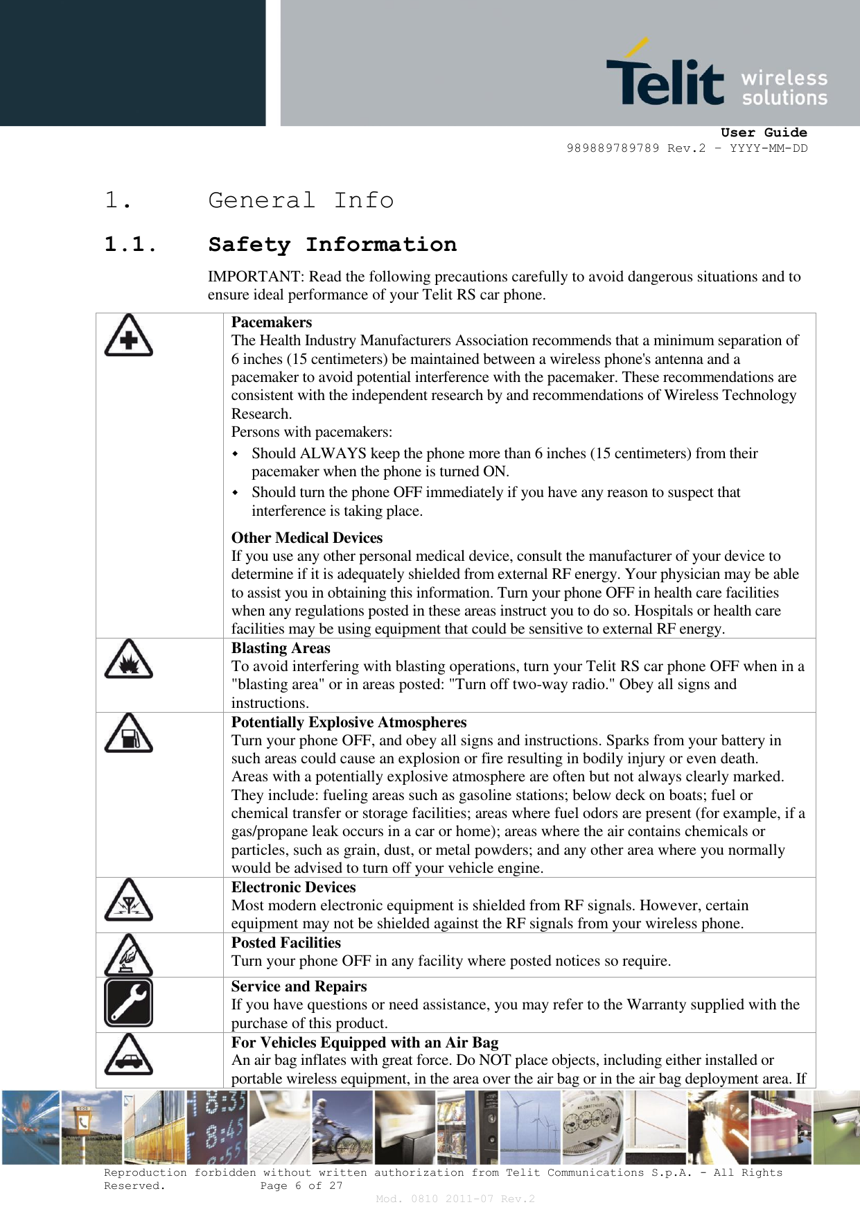      User Guide 989889789789 Rev.2 – YYYY-MM-DD  Reproduction forbidden without written authorization from Telit Communications S.p.A. - All Rights Reserved.    Page 6 of 27 Mod. 0810 2011-07 Rev.2 1. General Info 1.1. Safety Information IMPORTANT: Read the following precautions carefully to avoid dangerous situations and to ensure ideal performance of your Telit RS car phone.  Pacemakers The Health Industry Manufacturers Association recommends that a minimum separation of 6 inches (15 centimeters) be maintained between a wireless phone&apos;s antenna and a pacemaker to avoid potential interference with the pacemaker. These recommendations are consistent with the independent research by and recommendations of Wireless Technology Research. Persons with pacemakers:  Should ALWAYS keep the phone more than 6 inches (15 centimeters) from their pacemaker when the phone is turned ON.  Should turn the phone OFF immediately if you have any reason to suspect that interference is taking place. Other Medical Devices If you use any other personal medical device, consult the manufacturer of your device to determine if it is adequately shielded from external RF energy. Your physician may be able to assist you in obtaining this information. Turn your phone OFF in health care facilities when any regulations posted in these areas instruct you to do so. Hospitals or health care facilities may be using equipment that could be sensitive to external RF energy.  Blasting Areas To avoid interfering with blasting operations, turn your Telit RS car phone OFF when in a &quot;blasting area&quot; or in areas posted: &quot;Turn off two-way radio.&quot; Obey all signs and instructions.  Potentially Explosive Atmospheres Turn your phone OFF, and obey all signs and instructions. Sparks from your battery in such areas could cause an explosion or fire resulting in bodily injury or even death. Areas with a potentially explosive atmosphere are often but not always clearly marked. They include: fueling areas such as gasoline stations; below deck on boats; fuel or chemical transfer or storage facilities; areas where fuel odors are present (for example, if a gas/propane leak occurs in a car or home); areas where the air contains chemicals or particles, such as grain, dust, or metal powders; and any other area where you normally would be advised to turn off your vehicle engine.  Electronic Devices Most modern electronic equipment is shielded from RF signals. However, certain equipment may not be shielded against the RF signals from your wireless phone.   Posted Facilities Turn your phone OFF in any facility where posted notices so require.  Service and Repairs If you have questions or need assistance, you may refer to the Warranty supplied with the purchase of this product.  For Vehicles Equipped with an Air Bag An air bag inflates with great force. Do NOT place objects, including either installed or portable wireless equipment, in the area over the air bag or in the air bag deployment area. If 