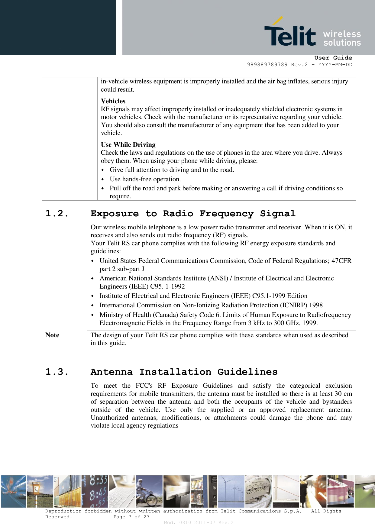      User Guide 989889789789 Rev.2 – YYYY-MM-DD  Reproduction forbidden without written authorization from Telit Communications S.p.A. - All Rights Reserved.    Page 7 of 27 Mod. 0810 2011-07 Rev.2 in-vehicle wireless equipment is improperly installed and the air bag inflates, serious injury could result. Vehicles RF signals may affect improperly installed or inadequately shielded electronic systems in motor vehicles. Check with the manufacturer or its representative regarding your vehicle. You should also consult the manufacturer of any equipment that has been added to your vehicle. Use While Driving Check the laws and regulations on the use of phones in the area where you drive. Always obey them. When using your phone while driving, please:  Give full attention to driving and to the road.  Use hands-free operation.  Pull off the road and park before making or answering a call if driving conditions so require. 1.2. Exposure to Radio Frequency Signal Our wireless mobile telephone is a low power radio transmitter and receiver. When it is ON, it receives and also sends out radio frequency (RF) signals. Your Telit RS car phone complies with the following RF energy exposure standards and guidelines:  United States Federal Communications Commission, Code of Federal Regulations; 47CFR part 2 sub-part J  American National Standards Institute (ANSI) / Institute of Electrical and Electronic Engineers (IEEE) C95. 1-1992  Institute of Electrical and Electronic Engineers (IEEE) C95.1-1999 Edition  International Commission on Non-Ionizing Radiation Protection (ICNIRP) 1998  Ministry of Health (Canada) Safety Code 6. Limits of Human Exposure to Radiofrequency Electromagnetic Fields in the Frequency Range from 3 kHz to 300 GHz, 1999. Note The design of your Telit RS car phone complies with these standards when used as described in this guide.  1.3. Antenna Installation Guidelines To  meet  the  FCC&apos;s  RF  Exposure  Guidelines  and  satisfy  the  categorical  exclusion requirements for mobile transmitters, the antenna must be installed so there is at least 30 cm of  separation  between  the  antenna  and  both  the  occupants  of  the  vehicle  and  bystanders outside  of  the  vehicle.  Use  only  the  supplied  or  an  approved  replacement  antenna. Unauthorized  antennas,  modifications,  or  attachments  could  damage  the  phone  and  may violate local agency regulations    
