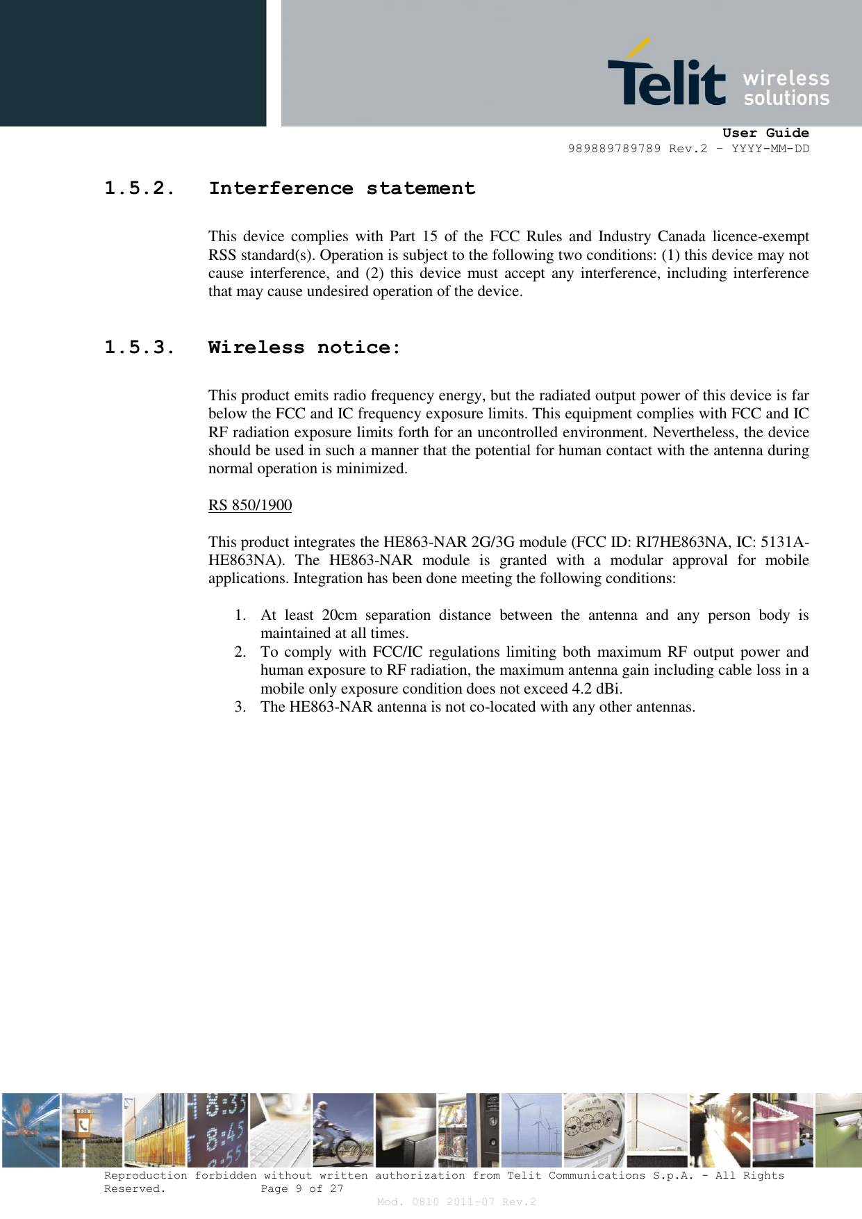      User Guide 989889789789 Rev.2 – YYYY-MM-DD  Reproduction forbidden without written authorization from Telit Communications S.p.A. - All Rights Reserved.    Page 9 of 27 Mod. 0810 2011-07 Rev.2 1.5.2. Interference statement  This  device  complies with Part  15  of  the FCC  Rules and  Industry  Canada licence-exempt RSS standard(s). Operation is subject to the following two conditions: (1) this device may not cause interference, and  (2) this  device must accept  any interference, including interference that may cause undesired operation of the device.  1.5.3. Wireless notice:  This product emits radio frequency energy, but the radiated output power of this device is far below the FCC and IC frequency exposure limits. This equipment complies with FCC and IC RF radiation exposure limits forth for an uncontrolled environment. Nevertheless, the device should be used in such a manner that the potential for human contact with the antenna during normal operation is minimized.  RS 850/1900  This product integrates the HE863-NAR 2G/3G module (FCC ID: RI7HE863NA, IC: 5131A-HE863NA).  The  HE863-NAR module  is  granted  with  a  modular  approval  for  mobile applications. Integration has been done meeting the following conditions:  1. At  least  20cm  separation  distance  between  the  antenna  and  any  person  body  is maintained at all times. 2. To comply with  FCC/IC regulations limiting both  maximum  RF output  power and human exposure to RF radiation, the maximum antenna gain including cable loss in a mobile only exposure condition does not exceed 4.2 dBi. 3. The HE863-NAR antenna is not co-located with any other antennas.     