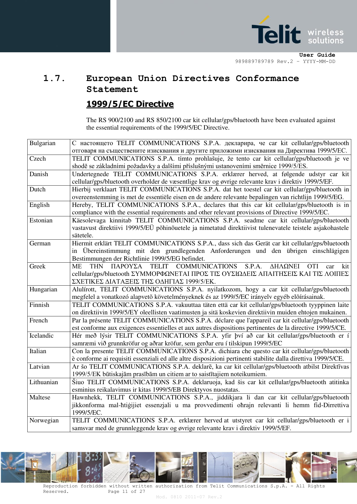      User Guide 989889789789 Rev.2 – YYYY-MM-DD  Reproduction forbidden without written authorization from Telit Communications S.p.A. - All Rights Reserved.    Page 11 of 27 Mod. 0810 2011-07 Rev.2 1.7. European Union Directives Conformance Statement 1999/5/EC Directive  The RS 900/2100 and RS 850/2100 car kit cellular/gps/bluetooth have been evaluated against the essential requirements of the 1999/5/EC Directive.  Bulgarian С настоящето  TELIT  COMMUNICATIONS  S.P.A.  декларира,  че  car  kit  cellular/gps/bluetooth отговаря на съществените изисквания и другите приложими изисквания на Директива 1999/5/ЕС. Czech TELIT  COMMUNICATIONS  S.P.A.  tímto  prohlašuje,  že  tento  car  kit  cellular/gps/bluetooth  je  ve shodě se základními požadavky a dalšími příslušnými ustanoveními směrnice 1999/5/ES. Danish Undertegnede  TELIT  COMMUNICATIONS  S.P.A.  erklærer  herved,  at  følgende  udstyr  car  kit cellular/gps/bluetooth overholder de væsentlige krav og øvrige relevante krav i direktiv 1999/5/EF. Dutch Hierbij verklaart TELIT COMMUNICATIONS S.P.A. dat het toestel car kit cellular/gps/bluetooth in overeenstemming is met de essentiële eisen en de andere relevante bepalingen van richtlijn 1999/5/EG. English Hereby,  TELIT  COMMUNICATIONS  S.P.A.,  declares  that  this  car  kit  cellular/gps/bluetooth  is  in compliance with the essential requirements and other relevant provisions of Directive 1999/5/EC. Estonian Käesolevaga  kinnitab  TELIT  COMMUNICATIONS  S.P.A.  seadme  car  kit  cellular/gps/bluetooth vastavust direktiivi 1999/5/EÜ põhinõuetele ja nimetatud direktiivist tulenevatele teistele asjakohastele sätetele. German Hiermit erklärt TELIT COMMUNICATIONS S.P.A., dass sich das Gerät car kit cellular/gps/bluetooth in  Übereinstimmung  mit  den  grundlegenden  Anforderungen  und  den  übrigen  einschlägigen Bestimmungen der Richtlinie 1999/5/EG befindet. Greek ΜΕ  ΤΗΝ  ΠΑΡΟΥΣΑ  TELIT  COMMUNICATIONS  S.P.A.  ΔΗΛΩΝΕΙ  ΟΤΙ  car  kit cellular/gps/bluetooth ΣΥΜΜΟΡΦΩΝΕΤΑΙ ΠΡΟΣ ΤΙΣ ΟΥΣΙΩΔΕΙΣ ΑΠΑΙΤΗΣΕΙΣ ΚΑΙ ΤΙΣ ΛΟΙΠΕΣ ΣΧΕΤΙΚΕΣ ΔΙΑΤΑΞΕΙΣ ΤΗΣ ΟΔΗΓΙΑΣ 1999/5/ΕΚ. Hungarian Alulírott,  TELIT  COMMUNICATIONS  S.P.A.  nyilatkozom,  hogy  a  car  kit  cellular/gps/bluetooth megfelel a vonatkozó alapvetõ követelményeknek és az 1999/5/EC irányelv egyéb elõírásainak. Finnish TELIT COMMUNICATIONS S.P.A. vakuuttaa täten että car kit cellular/gps/bluetooth tyyppinen laite on direktiivin 1999/5/EY oleellisten vaatimusten ja sitä koskevien direktiivin muiden ehtojen mukainen. French Par la présente TELIT COMMUNICATIONS S.P.A. déclare que l&apos;appareil car kit cellular/gps/bluetooth est conforme aux exigences essentielles et aux autres dispositions pertinentes de la directive 1999/5/CE. Icelandic Hér  með  lýsir  TELIT  COMMUNICATIONS  S.P.A.  yfir  því  að  car  kit  cellular/gps/bluetooth  er  í samræmi við grunnkröfur og aðrar kröfur, sem gerðar eru í tilskipun 1999/5/EC Italian Con la presente TELIT COMMUNICATIONS S.P.A. dichiara che questo car kit cellular/gps/bluetooth è conforme ai requisiti essenziali ed alle altre disposizioni pertinenti stabilite dalla direttiva 1999/5/CE. Latvian Ar šo TELIT COMMUNICATIONS S.P.A. deklarē, ka car kit cellular/gps/bluetooth atbilst Direktīvas 1999/5/EK būtiskajām prasībām un citiem ar to saistītajiem noteikumiem. Lithuanian Šiuo  TELIT  COMMUNICATIONS  S.P.A.  deklaruoja,  kad  šis  car  kit  cellular/gps/bluetooth  atitinka esminius reikalavimus ir kitas 1999/5/EB Direktyvos nuostatas. Maltese Hawnhekk,  TELIT  COMMUNICATIONS  S.P.A.,  jiddikjara  li  dan  car  kit  cellular/gps/bluetooth jikkonforma  mal-ħtiġijiet  essenzjali  u  ma  provvedimenti  oħrajn  relevanti  li  hemm  fid-Dirrettiva 1999/5/EC. Norwegian TELIT  COMMUNICATIONS  S.P.A.  erklærer  herved at  utstyret  car  kit  cellular/gps/bluetooth  er  i samsvar med de grunnleggende krav og øvrige relevante krav i direktiv 1999/5/EF. 