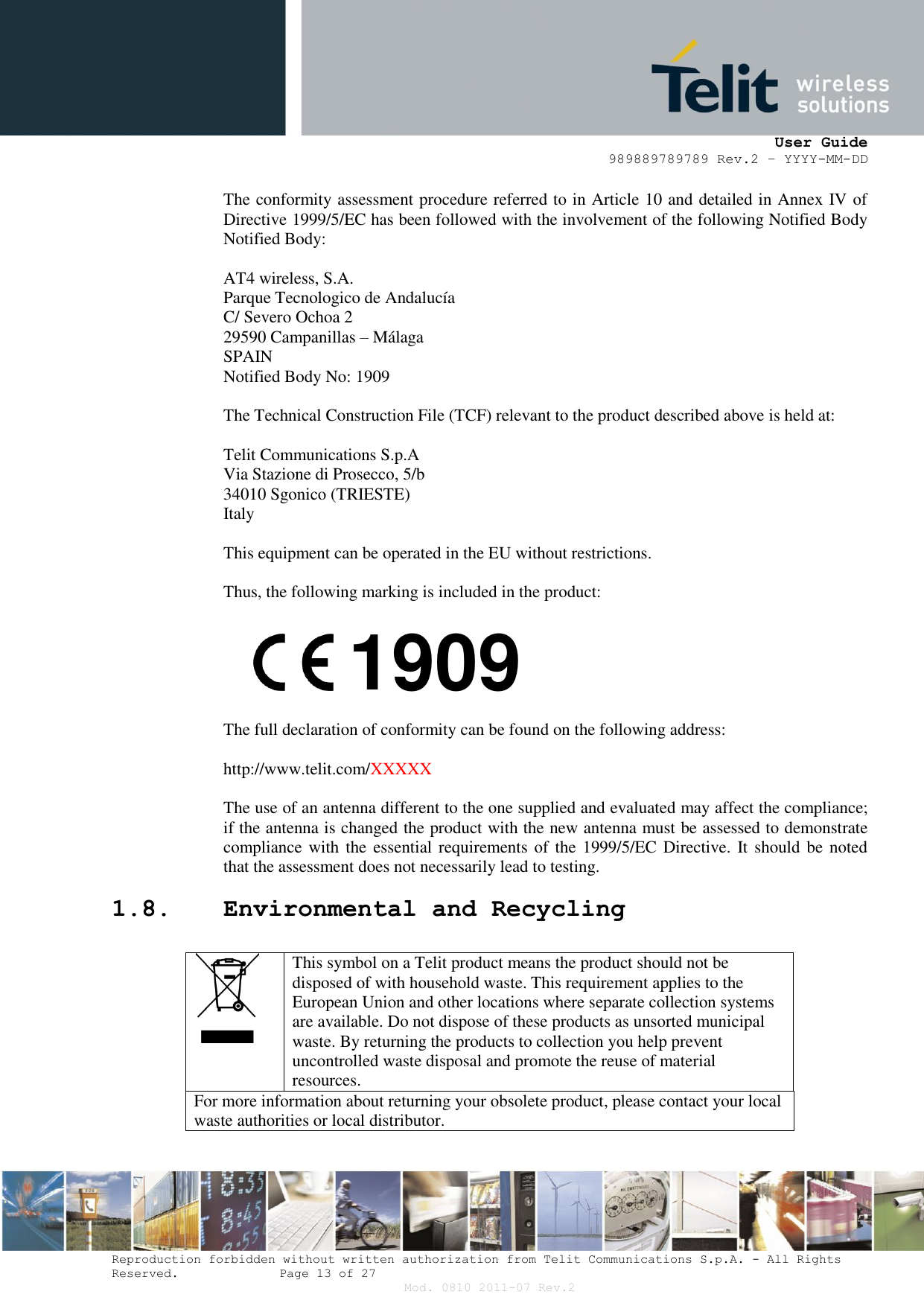     User Guide 989889789789 Rev.2 – YYYY-MM-DD  Reproduction forbidden without written authorization from Telit Communications S.p.A. - All Rights Reserved.    Page 13 of 27 Mod. 0810 2011-07 Rev.2 The conformity assessment procedure referred to in Article 10 and detailed in Annex IV of Directive 1999/5/EC has been followed with the involvement of the following Notified Body Notified Body:  AT4 wireless, S.A. Parque Tecnologico de Andalucía C/ Severo Ochoa 2 29590 Campanillas – Málaga SPAIN Notified Body No: 1909  The Technical Construction File (TCF) relevant to the product described above is held at:  Telit Communications S.p.A Via Stazione di Prosecco, 5/b 34010 Sgonico (TRIESTE) Italy  This equipment can be operated in the EU without restrictions.  Thus, the following marking is included in the product:        The full declaration of conformity can be found on the following address:  http://www.telit.com/XXXXX  The use of an antenna different to the one supplied and evaluated may affect the compliance; if the antenna is changed the product with the new antenna must be assessed to demonstrate compliance with the essential requirements of the 1999/5/EC Directive. It should be noted that the assessment does not necessarily lead to testing. 1.8. Environmental and Recycling   This symbol on a Telit product means the product should not be disposed of with household waste. This requirement applies to the European Union and other locations where separate collection systems are available. Do not dispose of these products as unsorted municipal waste. By returning the products to collection you help prevent uncontrolled waste disposal and promote the reuse of material resources. For more information about returning your obsolete product, please contact your local waste authorities or local distributor. 1909 