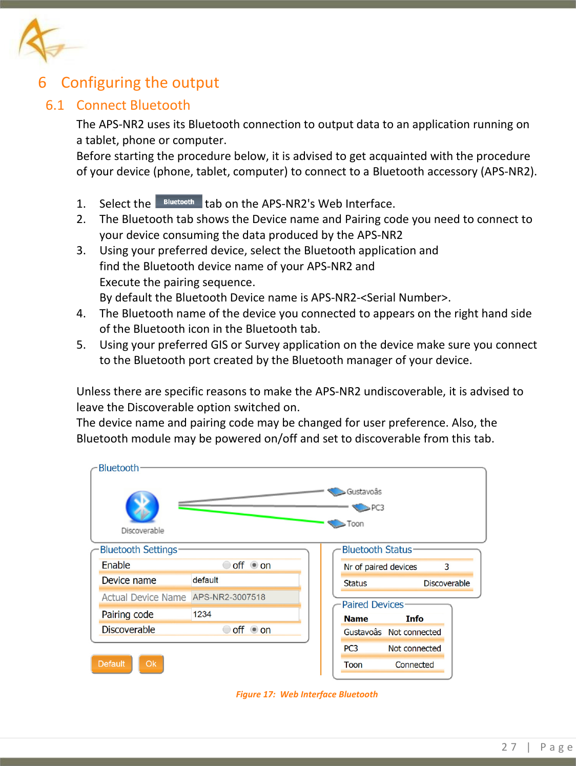  27 | P a g e   6 Configuring the output 6.1 Connect Bluetooth The APS-NR2 uses its Bluetooth connection to output data to an application running on a tablet, phone or computer. Before starting the procedure below, it is advised to get acquainted with the procedure of your device (phone, tablet, computer) to connect to a Bluetooth accessory (APS-NR2).  1. Select the   tab on the APS-NR2&apos;s Web Interface. 2. The Bluetooth tab shows the Device name and Pairing code you need to connect to your device consuming the data produced by the APS-NR2 3. Using your preferred device, select the Bluetooth application and find the Bluetooth device name of your APS-NR2 and  Execute the pairing sequence. By default the Bluetooth Device name is APS-NR2-&lt;Serial Number&gt;. 4. The Bluetooth name of the device you connected to appears on the right hand side of the Bluetooth icon in the Bluetooth tab. 5. Using your preferred GIS or Survey application on the device make sure you connect to the Bluetooth port created by the Bluetooth manager of your device.  Unless there are specific reasons to make the APS-NR2 undiscoverable, it is advised to leave the Discoverable option switched on. The device name and pairing code may be changed for user preference. Also, the Bluetooth module may be powered on/off and set to discoverable from this tab.   Figure 17:  Web Interface Bluetooth   