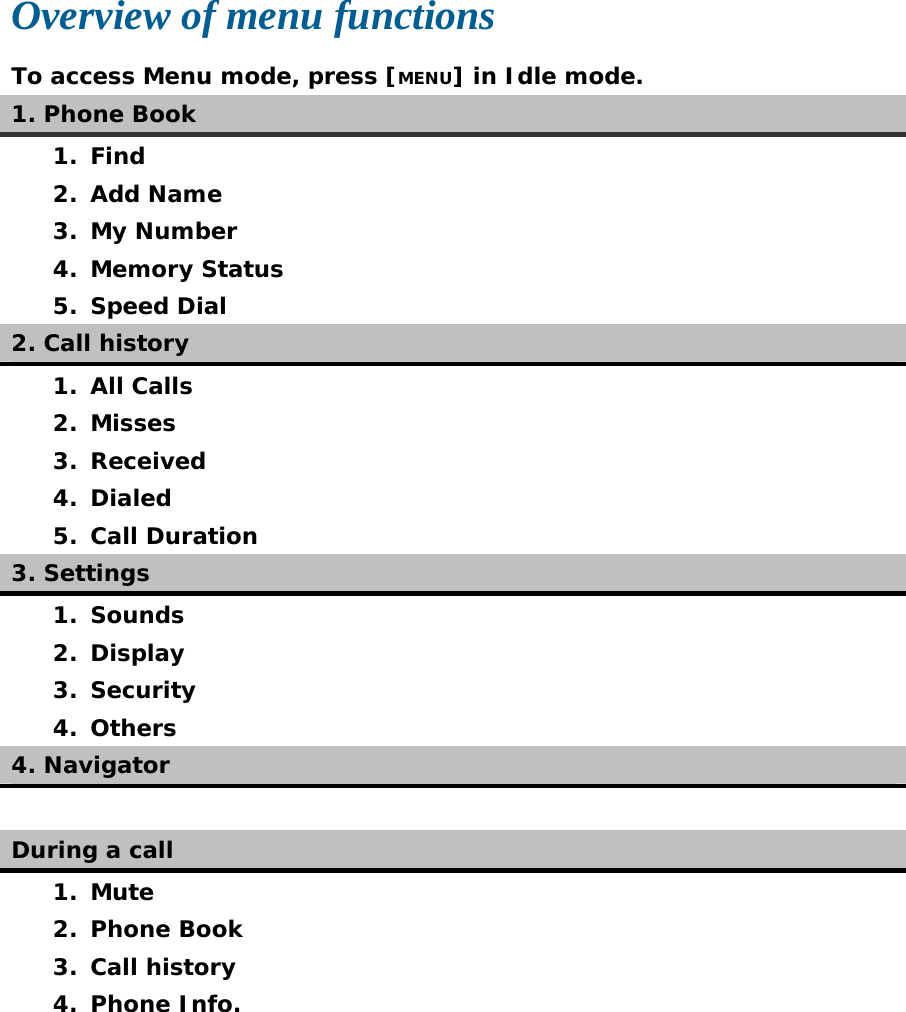  Overview of menu functions To access Menu mode, press [MENU] in Idle mode. 1. Phone Book 1. Find 2. Add Name 3. My Number 4. Memory Status 5. Speed Dial 2. Call history 1. All Calls 2. Misses 3. Received 4. Dialed 5. Call Duration 3. Settings 1. Sounds 2. Display 3. Security 4. Others 4. Navigator  During a call 1. Mute 2. Phone Book 3. Call history 4. Phone Info.  