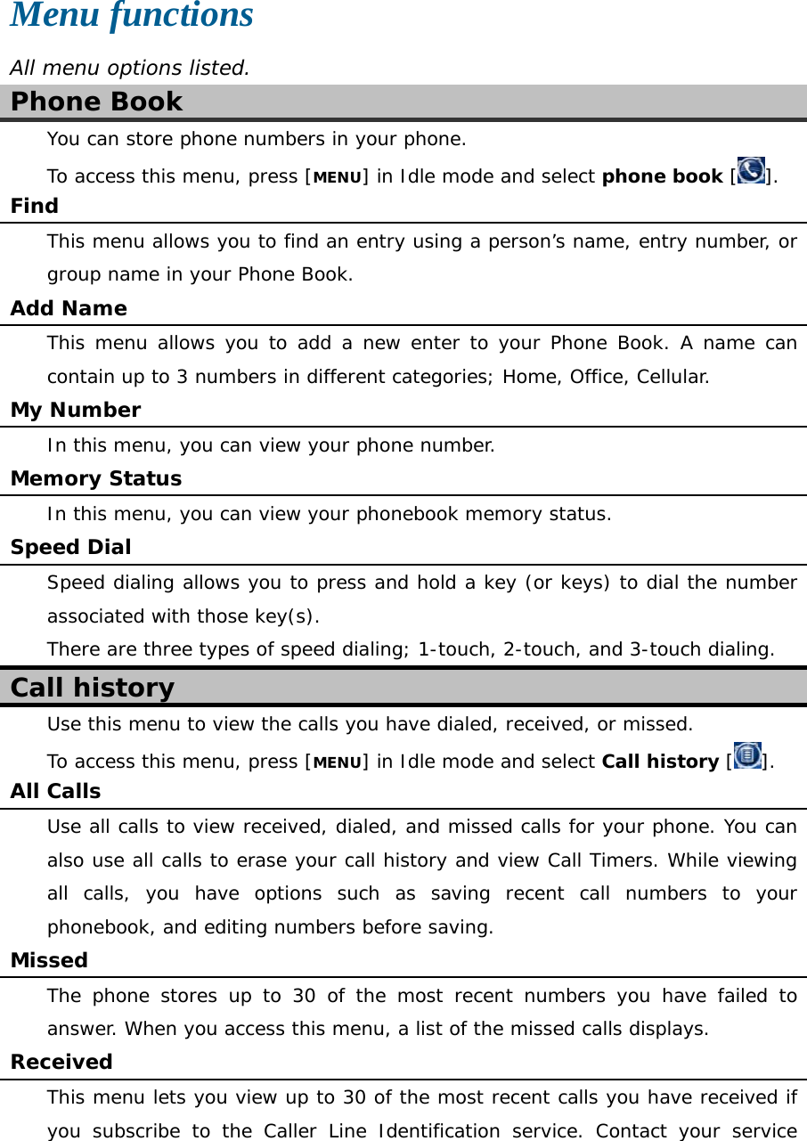  Menu functions All menu options listed. Phone Book You can store phone numbers in your phone. To access this menu, press [MENU] in Idle mode and select phone book []. Find This menu allows you to find an entry using a person’s name, entry number, or group name in your Phone Book. Add Name This menu allows you to add a new enter to your Phone Book. A name can contain up to 3 numbers in different categories; Home, Office, Cellular. My Number     In this menu, you can view your phone number. Memory Status In this menu, you can view your phonebook memory status. Speed Dial Speed dialing allows you to press and hold a key (or keys) to dial the number associated with those key(s). There are three types of speed dialing; 1-touch, 2-touch, and 3-touch dialing. Call history Use this menu to view the calls you have dialed, received, or missed. To access this menu, press [MENU] in Idle mode and select Call history []. All Calls Use all calls to view received, dialed, and missed calls for your phone. You can also use all calls to erase your call history and view Call Timers. While viewing all calls, you have options such as saving recent call numbers to your phonebook, and editing numbers before saving. Missed The phone stores up to 30 of the most recent numbers you have failed to answer. When you access this menu, a list of the missed calls displays. Received This menu lets you view up to 30 of the most recent calls you have received if you subscribe to the Caller Line Identification service. Contact your service 