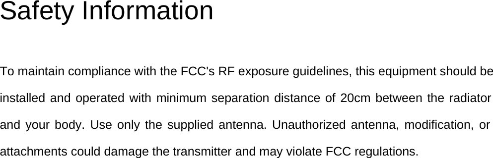 Safety Information To maintain compliance with the FCC&apos;s RF exposure guidelines, this equipment should beinstalled and operated with minimum separation distance of 20cm between the radiator and your body. Use only the supplied antenna. Unauthorized antenna, modification, or attachments could damage the transmitter and may violate FCC regulations.