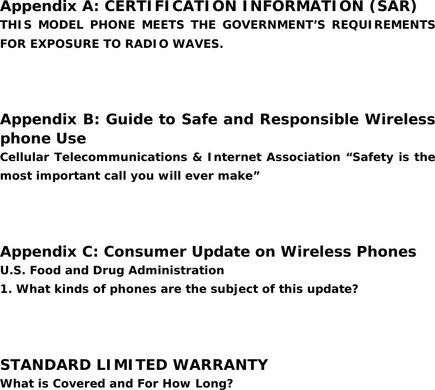  Appendix A: CERTIFICATION INFORMATION (SAR) THIS MODEL PHONE MEETS THE GOVERNMENT’S REQUIREMENTS FOR EXPOSURE TO RADIO WAVES.    Appendix B: Guide to Safe and Responsible Wireless phone Use Cellular Telecommunications &amp; Internet Association “Safety is the most important call you will ever make”    Appendix C: Consumer Update on Wireless Phones U.S. Food and Drug Administration 1. What kinds of phones are the subject of this update?    STANDARD LIMITED WARRANTY What is Covered and For How Long?    