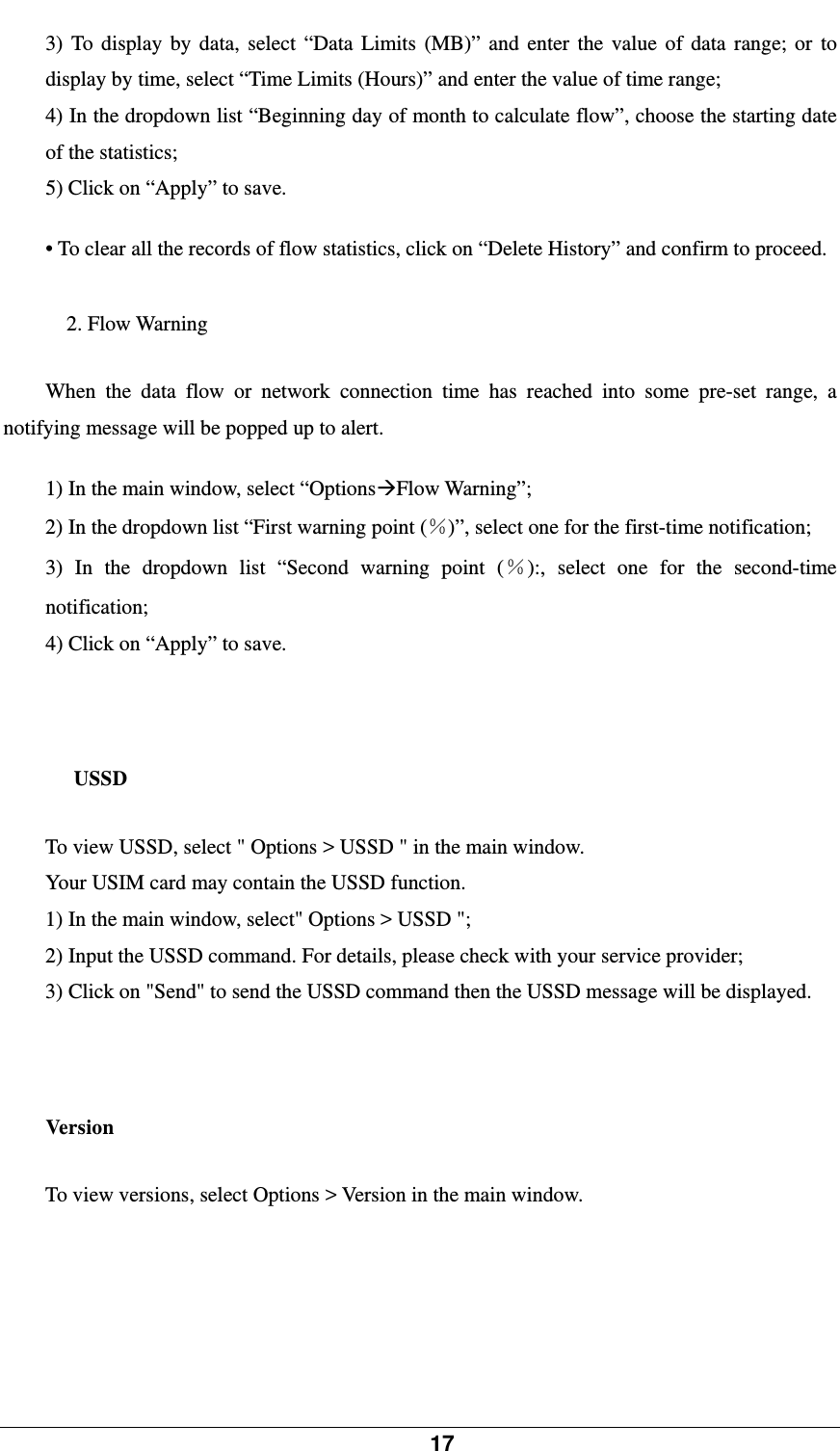            17    3) To display by data, select “Data Limits (MB)” and enter the value of data range; or to display by time, select “Time Limits (Hours)” and enter the value of time range;   4) In the dropdown list “Beginning day of month to calculate flow”, choose the starting date of the statistics; 5) Click on “Apply” to save.  • To clear all the records of flow statistics, click on “Delete History” and confirm to proceed.    2. Flow Warning When the data flow or network connection time has reached into some pre-set range, a notifying message will be popped up to alert.    1) In the main window, select “OptionsFlow Warning”; 2) In the dropdown list “First warning point (％)”, select one for the first-time notification;   3) In the dropdown list “Second warning point (％):, select one for the second-time notification; 4) Click on “Apply” to save.    USSD To view USSD, select &quot; Options &gt; USSD &quot; in the main window.   Your USIM card may contain the USSD function.   1) In the main window, select&quot; Options &gt; USSD &quot;;   2) Input the USSD command. For details, please check with your service provider;   3) Click on &quot;Send&quot; to send the USSD command then the USSD message will be displayed.   Version To view versions, select Options &gt; Version in the main window.   