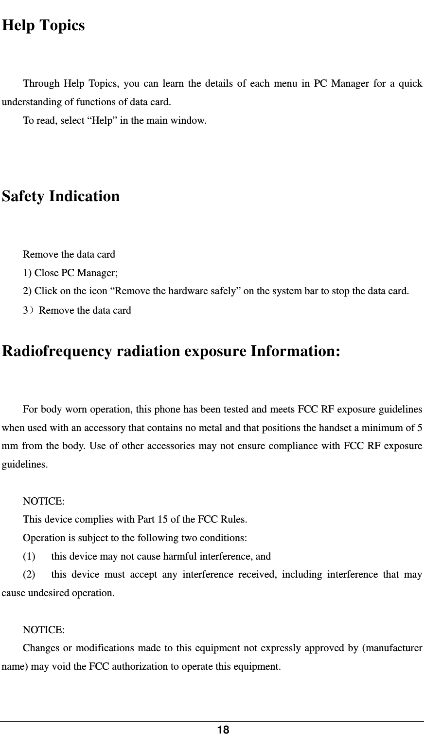            18    Help Topics   Through Help Topics, you can learn the details of each menu in PC Manager for a quick understanding of functions of data card.   To read, select “Help” in the main window.   Safety Indication Remove the data card 1) Close PC Manager; 2) Click on the icon “Remove the hardware safely” on the system bar to stop the data card.   3）Remove the data card Radiofrequency radiation exposure Information: For body worn operation, this phone has been tested and meets FCC RF exposure guidelines when used with an accessory that contains no metal and that positions the handset a minimum of 5 mm from the body. Use of other accessories may not ensure compliance with FCC RF exposure guidelines.  NOTICE: This device complies with Part 15 of the FCC Rules. Operation is subject to the following two conditions: (1)      this device may not cause harmful interference, and   (2)   this device must accept any interference received, including interference that may cause undesired operation.  NOTICE: Changes or modifications made to this equipment not expressly approved by (manufacturer name) may void the FCC authorization to operate this equipment.  