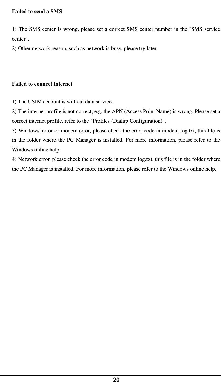            20    Failed to send a SMS   1) The SMS center is wrong, please set a correct SMS center number in the &quot;SMS service center&quot;.  2) Other network reason, such as network is busy, please try later.     Failed to connect internet   1) The USIM account is without data service.   2) The internet profile is not correct, e.g. the APN (Access Point Name) is wrong. Please set a correct internet profile, refer to the &quot;Profiles (Dialup Configuration)&quot;.   3) Windows&apos; error or modem error, please check the error code in modem log.txt, this file is in the folder where the PC Manager is installed. For more information, please refer to the Windows online help.   4) Network error, please check the error code in modem log.txt, this file is in the folder where the PC Manager is installed. For more information, please refer to the Windows online help.     