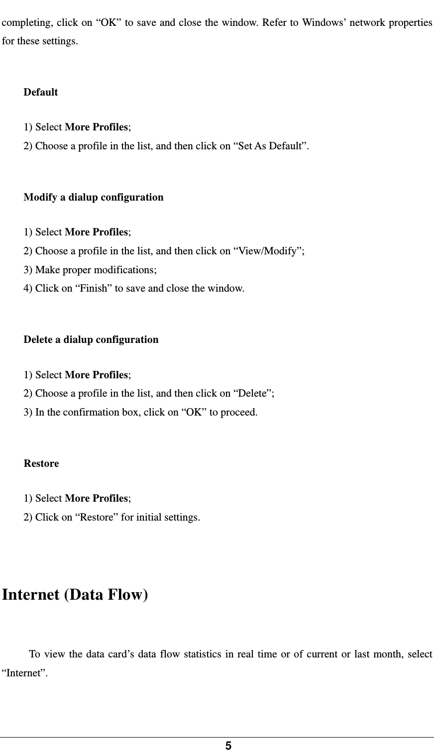            5    completing, click on “OK” to save and close the window. Refer to Windows’ network properties for these settings.    Default 1) Select More Profiles; 2) Choose a profile in the list, and then click on “Set As Default”.  Modify a dialup configuration 1) Select More Profiles; 2) Choose a profile in the list, and then click on “View/Modify”; 3) Make proper modifications; 4) Click on “Finish” to save and close the window.  Delete a dialup configuration 1) Select More Profiles; 2) Choose a profile in the list, and then click on “Delete”; 3) In the confirmation box, click on “OK” to proceed.    Restore 1) Select More Profiles; 2) Click on “Restore” for initial settings.   Internet (Data Flow) To view the data card’s data flow statistics in real time or of current or last month, select “Internet”.  