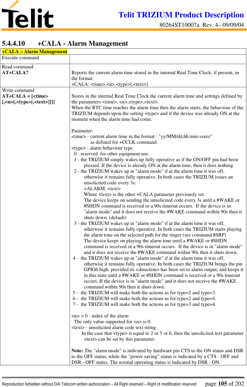 Telit TRIZIUM Product Description80264ST10007a  Rev. 4– 09/09/04Reproduction forbidden without DAI Telecom written authorization – All Right reserved – Right of modification reserved page 105 of 2025.4.4.10 +CALA - Alarm Management+CALA – Alarm ManagementExecute commandRead commandAT+CALA? Reports the current alarm time stored in the internal Real Time Clock, if present, inthe format:+CALA: &lt;time&gt;,&lt;n&gt;,&lt;type&gt;[,&lt;text&gt;]Write commandAT+CALA = [&lt;time&gt;[,&lt;n&gt;[,&lt;type&gt;[,&lt;text&gt;]]]] Stores in the internal Real Time Clock the current alarm time and settings defined bythe parameters &lt;time&gt;, &lt;n&gt;,&lt;type&gt;,&lt;text&gt;.When the RTC time reaches the alarm time then the alarm starts, the behaviour of theTRIZIUM depends upon the setting &lt;type&gt; and if the device was already ON at themoment when the alarm time had come.Parameter:&lt;time&gt; - current alarm time in the format : &quot;yy/MM/dd,hh:mm:ss±zz&quot;               as defined for +CCLK command.&lt;type&gt; - alarm behaviour type  0 - reserved  for other equipment use.  1 - the TRIZIUM simply wakes up fully operative as if the ON/OFF pin had beenpressed. If the device is already ON at the alarm time, then it does nothing.  2 - the TRIZIUM wakes up in &quot;alarm mode&quot; if at the alarm time it was off,otherwise it remains fully operative. In both cases the TRIZIUM issues anunsolicited code every 3s:+ALARM: &lt;text&gt;Where &lt;text&gt; is the other +CALA parameter previously set.The device keeps on sending the unsolicited code every 3s until a #WAKE or#SHDN command is received or a 90s timeout occurs.  If the device is in&quot;alarm mode&quot; and it does not receive the #WAKE command within 90s then itshuts down. (default)  3 - the TRIZIUM wakes up in &quot;alarm mode&quot; if at the alarm time it was off,otherwise it remains fully operative. In both cases the TRIZIUM starts playingthe alarm tone on the selected path for the ringer (see command #SRP)The device keeps on playing the alarm tone until a #WAKE or #SHDNcommand is received or a 90s timeout occurs.  If the device is in &quot;alarm mode&quot;and it does not receive the #WAKE command within 90s then it shuts down. 4 -  the TRIZIUM wakes up in &quot;alarm mode&quot; if at the alarm time it was off,otherwise it remains fully operative. In both cases the TRIZIUM brings the pinGPIO6 high, provided its &lt;direction&gt; has been set to alarm output, and keeps itin this state until a #WAKE or #SHDN command is received or a 90s timeoutoccurs. If the device is in &quot;alarm mode&quot; and it does not receive the #WAKEcommand within 90s then it shuts down. 5 -  the TRIZIUM will make both the actions as for type=2 and type=3. 6 -  the TRIZIUM will make both the actions as for type=2 and type=4. 7 -  the TRIZIUM will make both the actions as for type=3 and type=4.&lt;n&gt; = 0 - index of the alarm  The only value supported for &lt;n&gt; is 0.&lt;text&gt; - unsolicited alarm code text string        In the case that &lt;type&gt; is equal to 2 or 5 or 6, then the unsolicited text parameter&lt;text&gt; can be set by this parameter.Note: The &quot;alarm mode&quot; is indicated by hardware pin CTS to the ON status and DSRto the OFF status, while the &quot;power saving&quot; status is indicated by a CTS - OFF andDSR - OFF status. The normal operating status is indicated by DSR - ON.