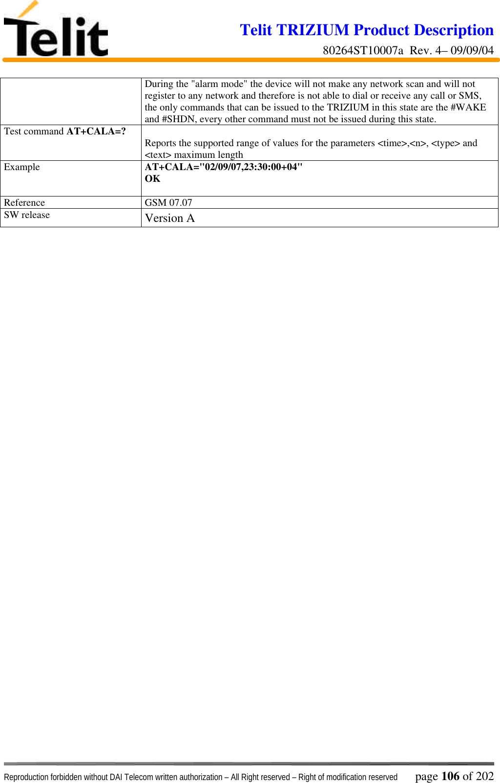 Telit TRIZIUM Product Description80264ST10007a  Rev. 4– 09/09/04Reproduction forbidden without DAI Telecom written authorization – All Right reserved – Right of modification reserved page 106 of 202During the &quot;alarm mode&quot; the device will not make any network scan and will notregister to any network and therefore is not able to dial or receive any call or SMS,the only commands that can be issued to the TRIZIUM in this state are the #WAKEand #SHDN, every other command must not be issued during this state.Test command AT+CALA=? Reports the supported range of values for the parameters &lt;time&gt;,&lt;n&gt;, &lt;type&gt; and&lt;text&gt; maximum lengthExample AT+CALA=&quot;02/09/07,23:30:00+04&quot;OKReference GSM 07.07SW release Version A