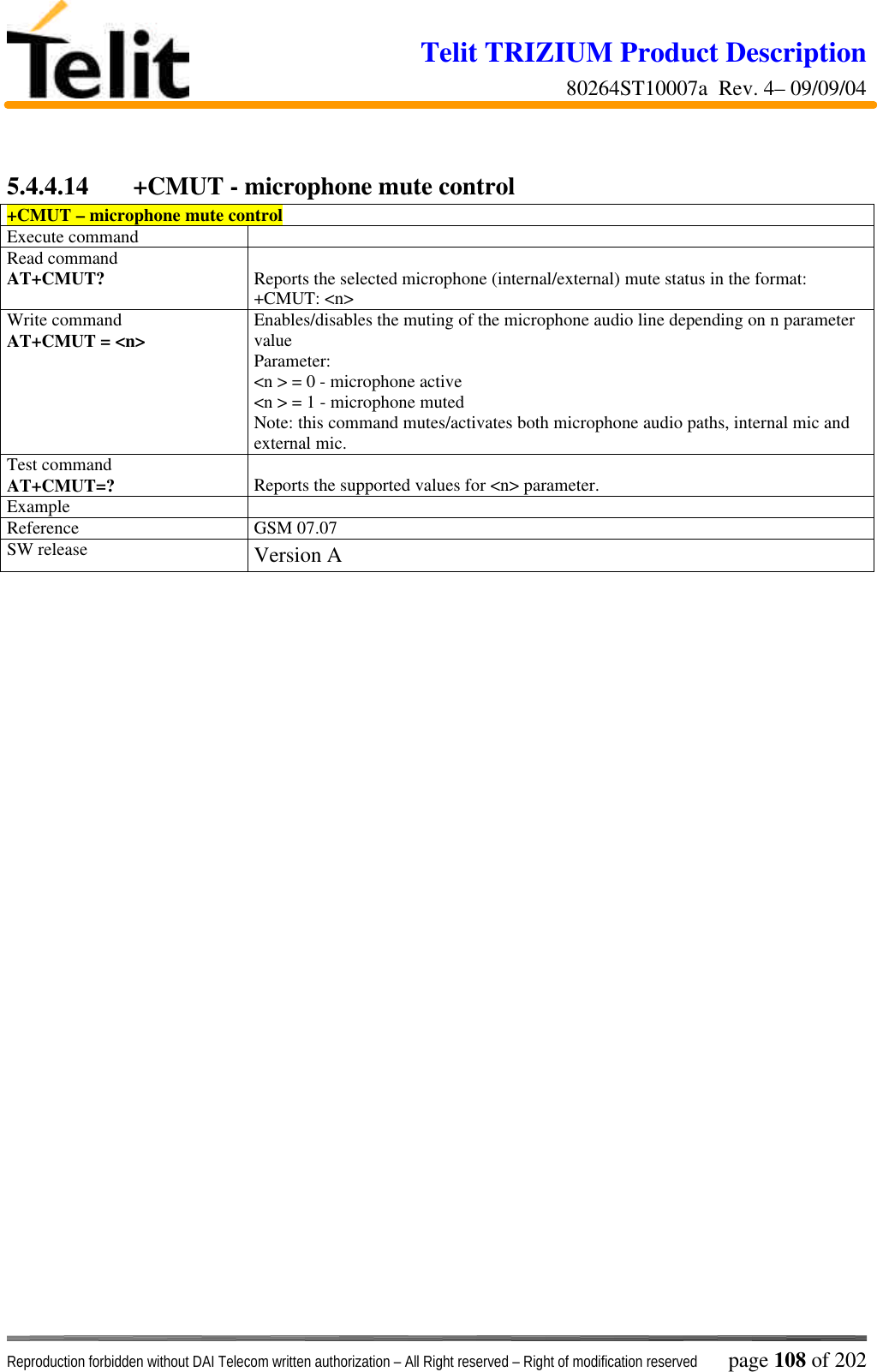 Telit TRIZIUM Product Description80264ST10007a  Rev. 4– 09/09/04Reproduction forbidden without DAI Telecom written authorization – All Right reserved – Right of modification reserved page 108 of 2025.4.4.14 +CMUT - microphone mute control+CMUT – microphone mute controlExecute commandRead commandAT+CMUT? Reports the selected microphone (internal/external) mute status in the format:+CMUT: &lt;n&gt;Write commandAT+CMUT = &lt;n&gt; Enables/disables the muting of the microphone audio line depending on n parametervalueParameter:&lt;n &gt; = 0 - microphone active&lt;n &gt; = 1 - microphone mutedNote: this command mutes/activates both microphone audio paths, internal mic andexternal mic.Test commandAT+CMUT=? Reports the supported values for &lt;n&gt; parameter.ExampleReference GSM 07.07SW release Version A