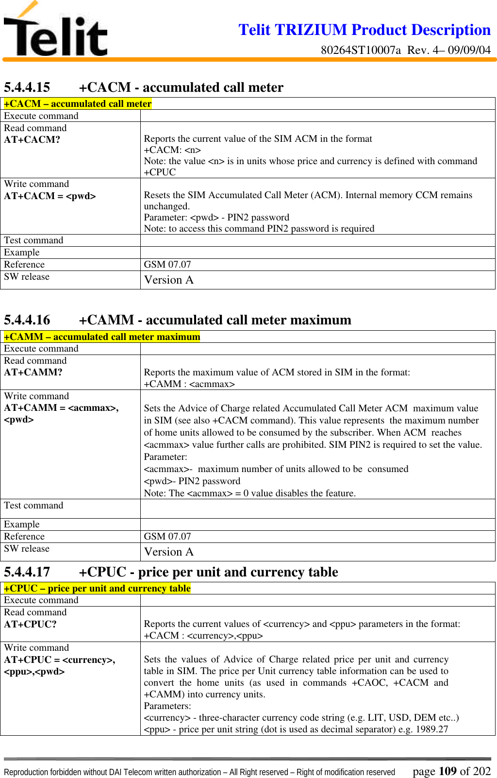 Telit TRIZIUM Product Description80264ST10007a  Rev. 4– 09/09/04Reproduction forbidden without DAI Telecom written authorization – All Right reserved – Right of modification reserved page 109 of 2025.4.4.15  +CACM - accumulated call meter+CACM – accumulated call meterExecute commandRead commandAT+CACM? Reports the current value of the SIM ACM in the format+CACM: &lt;n&gt;Note: the value &lt;n&gt; is in units whose price and currency is defined with command+CPUCWrite commandAT+CACM = &lt;pwd&gt; Resets the SIM Accumulated Call Meter (ACM). Internal memory CCM remainsunchanged.Parameter: &lt;pwd&gt; - PIN2 passwordNote: to access this command PIN2 password is requiredTest commandExampleReference GSM 07.07SW release Version A5.4.4.16  +CAMM - accumulated call meter maximum+CAMM – accumulated call meter maximumExecute commandRead commandAT+CAMM? Reports the maximum value of ACM stored in SIM in the format:+CAMM : &lt;acmmax&gt;Write commandAT+CAMM = &lt;acmmax&gt;,&lt;pwd&gt; Sets the Advice of Charge related Accumulated Call Meter ACM  maximum valuein SIM (see also +CACM command). This value represents  the maximum numberof home units allowed to be consumed by the subscriber. When ACM  reaches&lt;acmmax&gt; value further calls are prohibited. SIM PIN2 is required to set the value.Parameter:&lt;acmmax&gt;-  maximum number of units allowed to be  consumed&lt;pwd&gt;- PIN2 passwordNote: The &lt;acmmax&gt; = 0 value disables the feature.Test commandExampleReference GSM 07.07SW release Version A5.4.4.17  +CPUC - price per unit and currency table+CPUC – price per unit and currency tableExecute commandRead commandAT+CPUC? Reports the current values of &lt;currency&gt; and &lt;ppu&gt; parameters in the format:+CACM : &lt;currency&gt;,&lt;ppu&gt;Write commandAT+CPUC = &lt;currency&gt;,&lt;ppu&gt;,&lt;pwd&gt; Sets the values of Advice of Charge related price per unit and currencytable in SIM. The price per Unit currency table information can be used toconvert the home units (as used in commands +CAOC, +CACM and+CAMM) into currency units.Parameters:&lt;currency&gt; - three-character currency code string (e.g. LIT, USD, DEM etc..)&lt;ppu&gt; - price per unit string (dot is used as decimal separator) e.g. 1989.27
