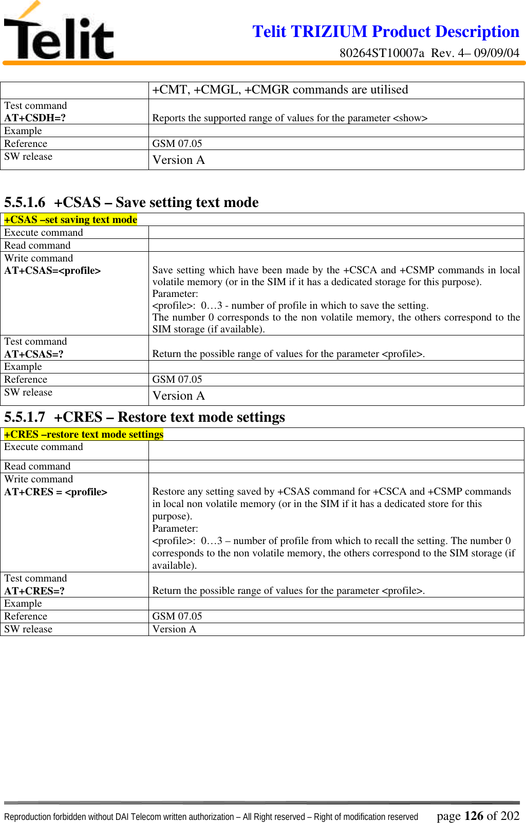 Telit TRIZIUM Product Description80264ST10007a  Rev. 4– 09/09/04Reproduction forbidden without DAI Telecom written authorization – All Right reserved – Right of modification reserved page 126 of 202+CMT, +CMGL, +CMGR commands are utilisedTest commandAT+CSDH=? Reports the supported range of values for the parameter &lt;show&gt;ExampleReference GSM 07.05SW release Version A5.5.1.6  +CSAS – Save setting text mode+CSAS –set saving text modeExecute commandRead commandWrite commandAT+CSAS=&lt;profile&gt;Save setting which have been made by the +CSCA and +CSMP commands in localvolatile memory (or in the SIM if it has a dedicated storage for this purpose).Parameter:&lt;profile&gt;:  0…3 - number of profile in which to save the setting.The number 0 corresponds to the non volatile memory, the others correspond to theSIM storage (if available).Test commandAT+CSAS=? Return the possible range of values for the parameter &lt;profile&gt;.ExampleReference GSM 07.05SW release Version A5.5.1.7  +CRES – Restore text mode settings+CRES –restore text mode settingsExecute commandRead commandWrite commandAT+CRES = &lt;profile&gt; Restore any setting saved by +CSAS command for +CSCA and +CSMP commandsin local non volatile memory (or in the SIM if it has a dedicated store for thispurpose).Parameter:&lt;profile&gt;:  0…3 – number of profile from which to recall the setting. The number 0corresponds to the non volatile memory, the others correspond to the SIM storage (ifavailable).Test commandAT+CRES=? Return the possible range of values for the parameter &lt;profile&gt;.ExampleReference GSM 07.05SW release Version A