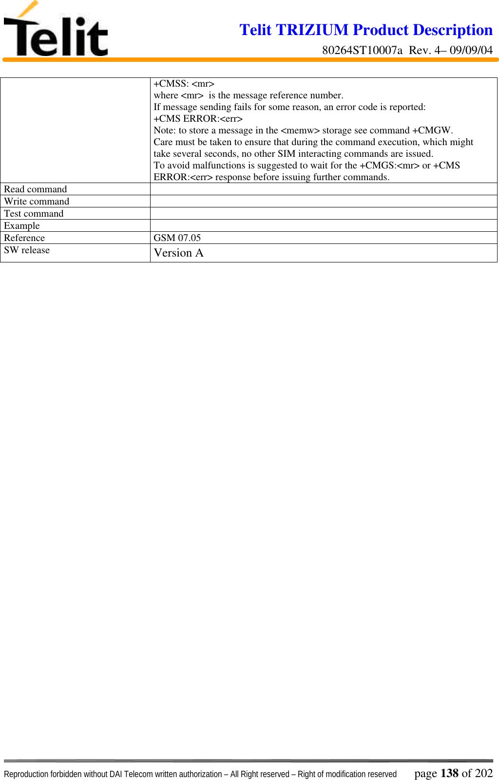 Telit TRIZIUM Product Description80264ST10007a  Rev. 4– 09/09/04Reproduction forbidden without DAI Telecom written authorization – All Right reserved – Right of modification reserved page 138 of 202+CMSS: &lt;mr&gt;where &lt;mr&gt;  is the message reference number.If message sending fails for some reason, an error code is reported:+CMS ERROR:&lt;err&gt;Note: to store a message in the &lt;memw&gt; storage see command +CMGW.Care must be taken to ensure that during the command execution, which mighttake several seconds, no other SIM interacting commands are issued.To avoid malfunctions is suggested to wait for the +CMGS:&lt;mr&gt; or +CMSERROR:&lt;err&gt; response before issuing further commands.Read commandWrite commandTest commandExampleReference GSM 07.05SW release Version A