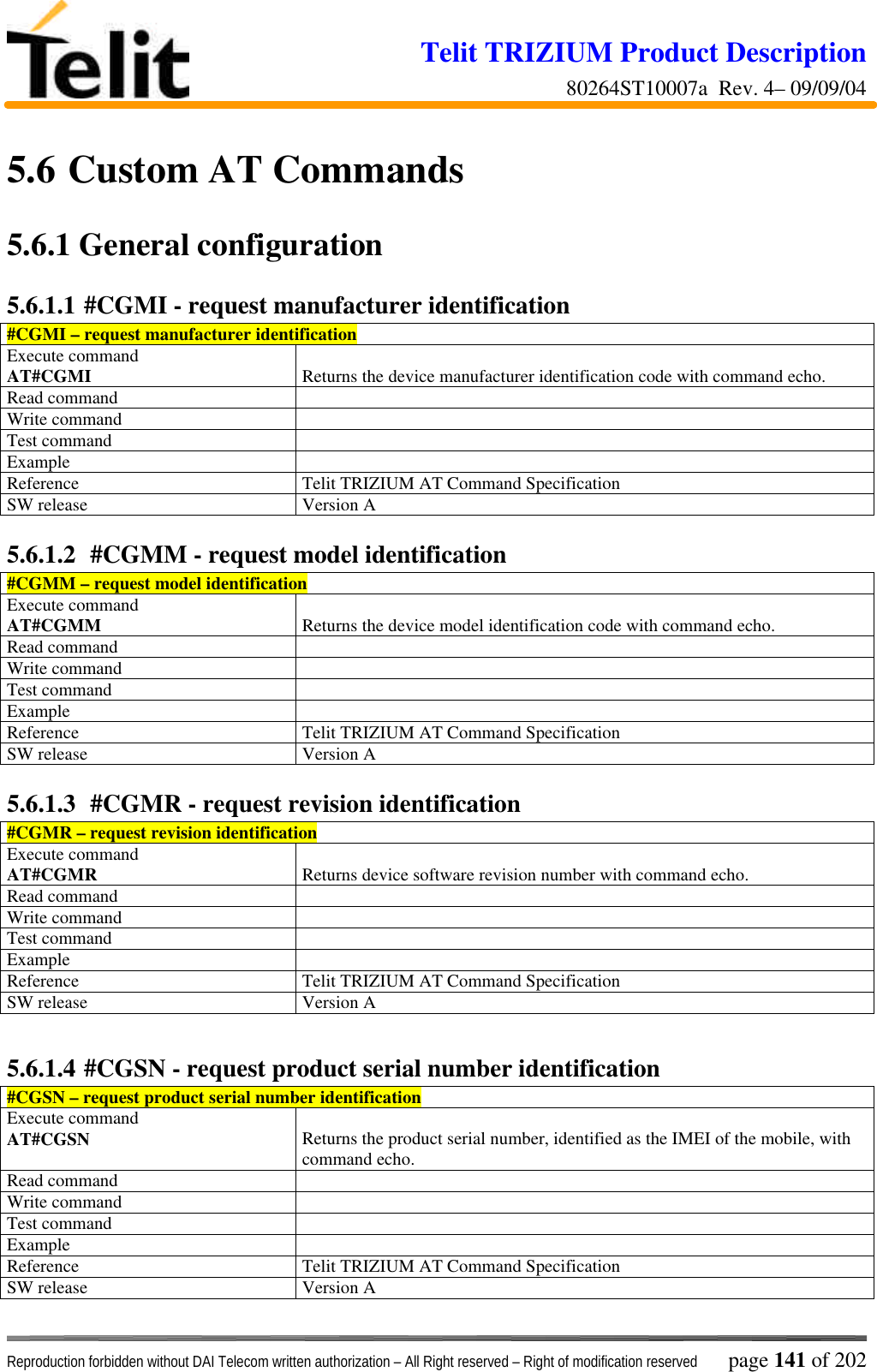 Telit TRIZIUM Product Description80264ST10007a  Rev. 4– 09/09/04Reproduction forbidden without DAI Telecom written authorization – All Right reserved – Right of modification reserved page 141 of 2025.6  Custom AT Commands5.6.1  General configuration5.6.1.1 #CGMI - request manufacturer identification#CGMI – request manufacturer identificationExecute commandAT#CGMI Returns the device manufacturer identification code with command echo.Read commandWrite commandTest commandExampleReference Telit TRIZIUM AT Command SpecificationSW release Version A5.6.1.2  #CGMM - request model identification#CGMM – request model identificationExecute commandAT#CGMM Returns the device model identification code with command echo.Read commandWrite commandTest commandExampleReference Telit TRIZIUM AT Command SpecificationSW release Version A5.6.1.3  #CGMR - request revision identification#CGMR – request revision identificationExecute commandAT#CGMR Returns device software revision number with command echo.Read commandWrite commandTest commandExampleReference Telit TRIZIUM AT Command SpecificationSW release Version A5.6.1.4 #CGSN - request product serial number identification#CGSN – request product serial number identificationExecute commandAT#CGSN Returns the product serial number, identified as the IMEI of the mobile, withcommand echo.Read commandWrite commandTest commandExampleReference Telit TRIZIUM AT Command SpecificationSW release Version A