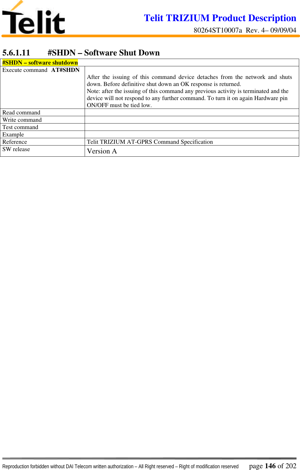 Telit TRIZIUM Product Description80264ST10007a  Rev. 4– 09/09/04Reproduction forbidden without DAI Telecom written authorization – All Right reserved – Right of modification reserved page 146 of 2025.6.1.11  #SHDN – Software Shut Down#SHDN – software shutdownExecute command AT#SHDN After the issuing of this command device detaches from the network and shutsdown. Before definitive shut down an OK response is returned.Note: after the issuing of this command any previous activity is terminated and thedevice will not respond to any further command. To turn it on again Hardware pinON/OFF must be tied low.Read commandWrite commandTest commandExampleReference Telit TRIZIUM AT-GPRS Command SpecificationSW release Version A