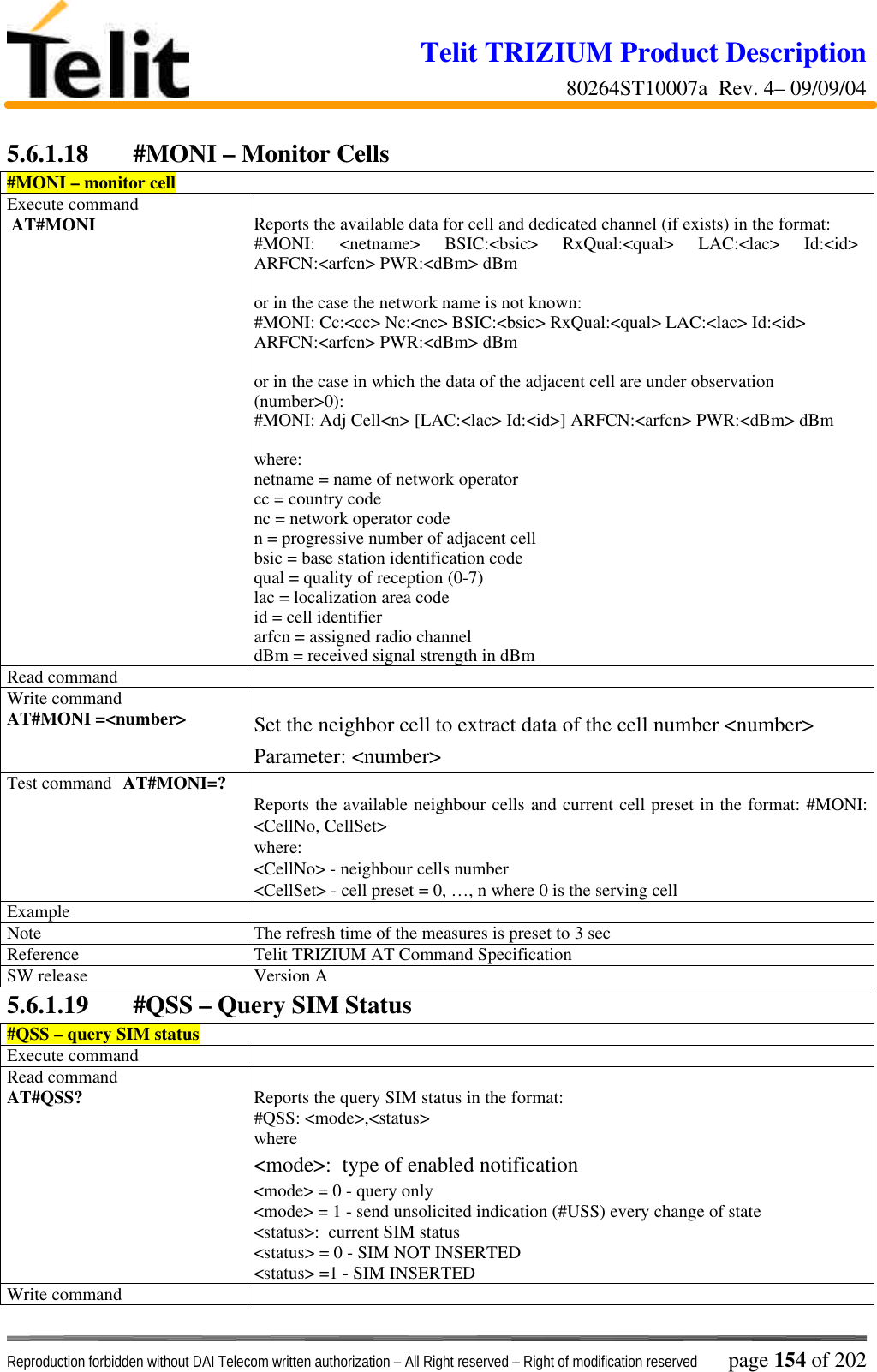 Telit TRIZIUM Product Description80264ST10007a  Rev. 4– 09/09/04Reproduction forbidden without DAI Telecom written authorization – All Right reserved – Right of modification reserved page 154 of 2025.6.1.18 #MONI – Monitor Cells#MONI – monitor cellExecute command AT#MONI Reports the available data for cell and dedicated channel (if exists) in the format:#MONI: &lt;netname&gt; BSIC:&lt;bsic&gt; RxQual:&lt;qual&gt; LAC:&lt;lac&gt; Id:&lt;id&gt;ARFCN:&lt;arfcn&gt; PWR:&lt;dBm&gt; dBmor in the case the network name is not known:#MONI: Cc:&lt;cc&gt; Nc:&lt;nc&gt; BSIC:&lt;bsic&gt; RxQual:&lt;qual&gt; LAC:&lt;lac&gt; Id:&lt;id&gt;ARFCN:&lt;arfcn&gt; PWR:&lt;dBm&gt; dBmor in the case in which the data of the adjacent cell are under observation(number&gt;0):#MONI: Adj Cell&lt;n&gt; [LAC:&lt;lac&gt; Id:&lt;id&gt;] ARFCN:&lt;arfcn&gt; PWR:&lt;dBm&gt; dBmwhere:netname = name of network operatorcc = country codenc = network operator coden = progressive number of adjacent cellbsic = base station identification codequal = quality of reception (0-7)lac = localization area codeid = cell identifierarfcn = assigned radio channeldBm = received signal strength in dBmRead commandWrite commandAT#MONI =&lt;number&gt; Set the neighbor cell to extract data of the cell number &lt;number&gt;Parameter: &lt;number&gt;Test command AT#MONI=? Reports the available neighbour cells and current cell preset in the format: #MONI:&lt;CellNo, CellSet&gt;where:&lt;CellNo&gt; - neighbour cells number&lt;CellSet&gt; - cell preset = 0, …, n where 0 is the serving cellExampleNote The refresh time of the measures is preset to 3 secReference Telit TRIZIUM AT Command SpecificationSW release Version A5.6.1.19 #QSS – Query SIM Status#QSS – query SIM statusExecute commandRead commandAT#QSS? Reports the query SIM status in the format:#QSS: &lt;mode&gt;,&lt;status&gt;where&lt;mode&gt;:  type of enabled notification&lt;mode&gt; = 0 - query only&lt;mode&gt; = 1 - send unsolicited indication (#USS) every change of state&lt;status&gt;:  current SIM status&lt;status&gt; = 0 - SIM NOT INSERTED&lt;status&gt; =1 - SIM INSERTEDWrite command
