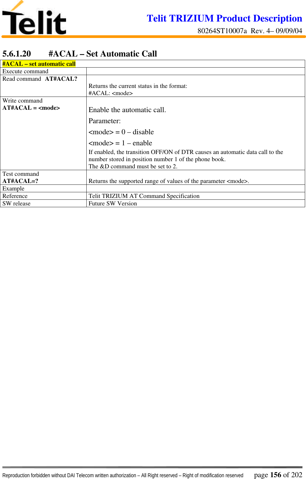 Telit TRIZIUM Product Description80264ST10007a  Rev. 4– 09/09/04Reproduction forbidden without DAI Telecom written authorization – All Right reserved – Right of modification reserved page 156 of 2025.6.1.20  #ACAL – Set Automatic Call#ACAL – set automatic callExecute commandRead command AT#ACAL? Returns the current status in the format:#ACAL: &lt;mode&gt;Write commandAT#ACAL = &lt;mode&gt; Enable the automatic call.Parameter:&lt;mode&gt; = 0 – disable&lt;mode&gt; = 1 – enableIf enabled, the transition OFF/ON of DTR causes an automatic data call to thenumber stored in position number 1 of the phone book.The &amp;D command must be set to 2.Test commandAT#ACAL=? Returns the supported range of values of the parameter &lt;mode&gt;.ExampleReference Telit TRIZIUM AT Command SpecificationSW release Future SW Version