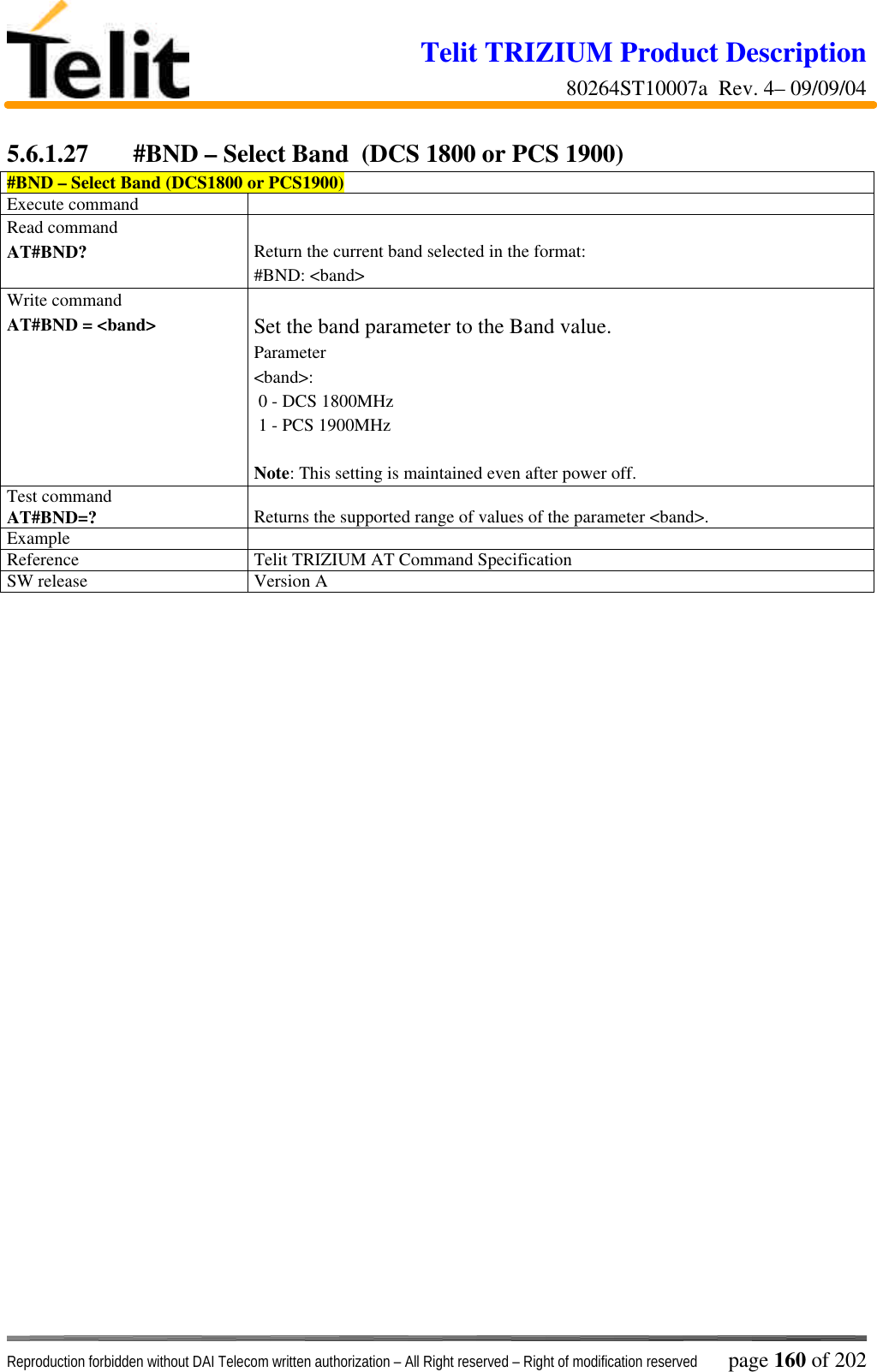 Telit TRIZIUM Product Description80264ST10007a  Rev. 4– 09/09/04Reproduction forbidden without DAI Telecom written authorization – All Right reserved – Right of modification reserved page 160 of 2025.6.1.27 #BND – Select Band  (DCS 1800 or PCS 1900)#BND – Select Band (DCS1800 or PCS1900)Execute commandRead commandAT#BND? Return the current band selected in the format:#BND: &lt;band&gt;Write commandAT#BND = &lt;band&gt; Set the band parameter to the Band value.Parameter&lt;band&gt;: 0 - DCS 1800MHz 1 - PCS 1900MHzNote: This setting is maintained even after power off.Test commandAT#BND=? Returns the supported range of values of the parameter &lt;band&gt;.ExampleReference Telit TRIZIUM AT Command SpecificationSW release Version A