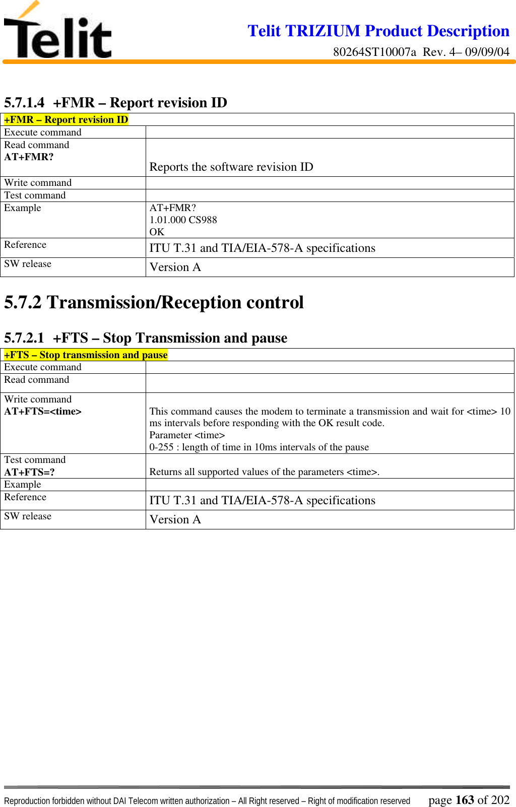 Telit TRIZIUM Product Description80264ST10007a  Rev. 4– 09/09/04Reproduction forbidden without DAI Telecom written authorization – All Right reserved – Right of modification reserved page 163 of 2025.7.1.4  +FMR – Report revision ID+FMR – Report revision IDExecute commandRead commandAT+FMR? Reports the software revision IDWrite commandTest commandExample AT+FMR?1.01.000 CS988OKReference ITU T.31 and TIA/EIA-578-A specificationsSW release Version A5.7.2  Transmission/Reception control5.7.2.1  +FTS – Stop Transmission and pause+FTS – Stop transmission and pauseExecute commandRead commandWrite commandAT+FTS=&lt;time&gt; This command causes the modem to terminate a transmission and wait for &lt;time&gt; 10ms intervals before responding with the OK result code.Parameter &lt;time&gt;0-255 : length of time in 10ms intervals of the pauseTest commandAT+FTS=? Returns all supported values of the parameters &lt;time&gt;.ExampleReference ITU T.31 and TIA/EIA-578-A specificationsSW release Version A