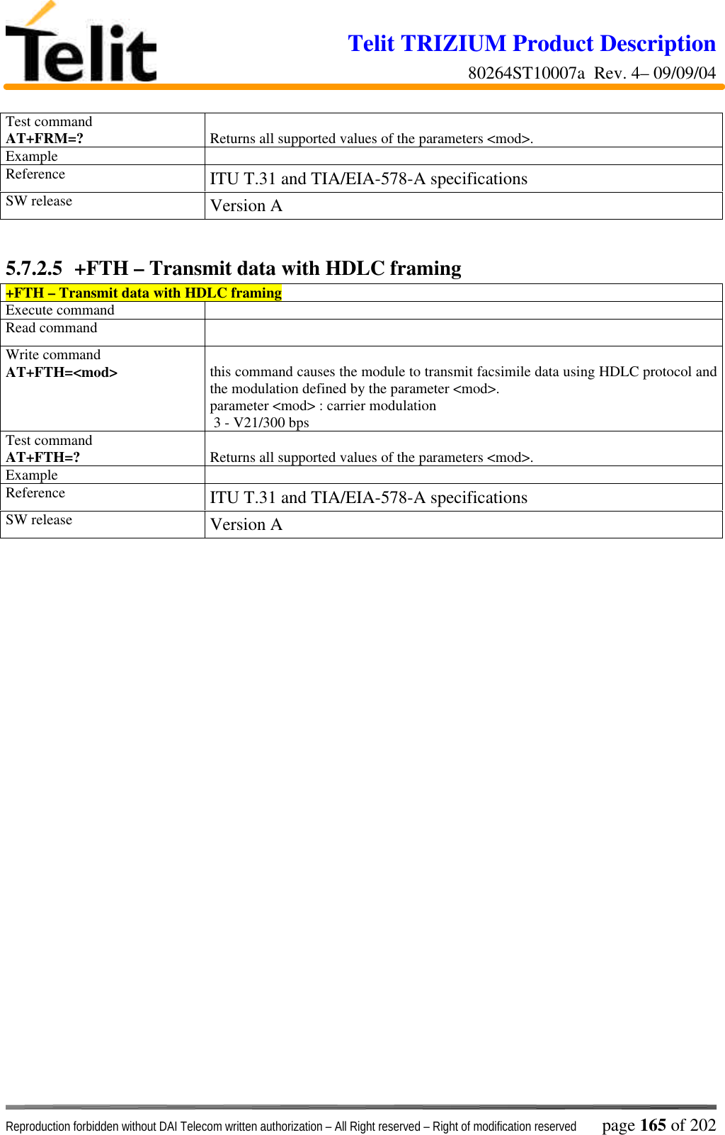 Telit TRIZIUM Product Description80264ST10007a  Rev. 4– 09/09/04Reproduction forbidden without DAI Telecom written authorization – All Right reserved – Right of modification reserved page 165 of 202Test commandAT+FRM=? Returns all supported values of the parameters &lt;mod&gt;.ExampleReference ITU T.31 and TIA/EIA-578-A specificationsSW release Version A5.7.2.5  +FTH – Transmit data with HDLC framing+FTH – Transmit data with HDLC framingExecute commandRead commandWrite commandAT+FTH=&lt;mod&gt; this command causes the module to transmit facsimile data using HDLC protocol andthe modulation defined by the parameter &lt;mod&gt;.parameter &lt;mod&gt; : carrier modulation 3 - V21/300 bpsTest commandAT+FTH=? Returns all supported values of the parameters &lt;mod&gt;.ExampleReference ITU T.31 and TIA/EIA-578-A specificationsSW release Version A