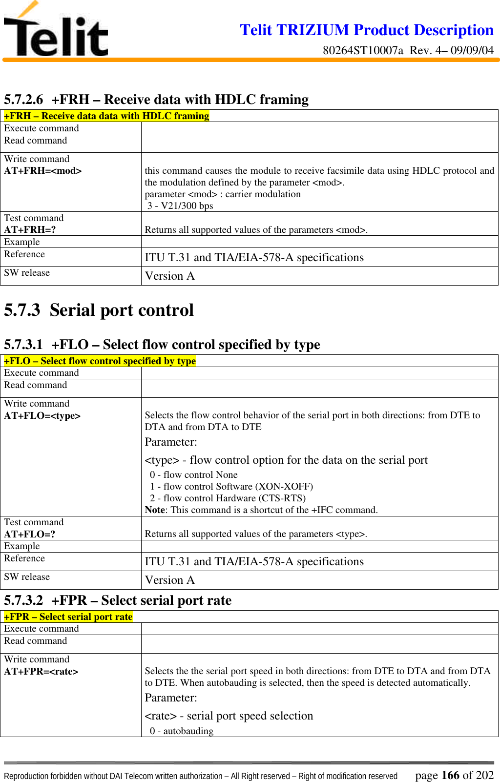 Telit TRIZIUM Product Description80264ST10007a  Rev. 4– 09/09/04Reproduction forbidden without DAI Telecom written authorization – All Right reserved – Right of modification reserved page 166 of 2025.7.2.6  +FRH – Receive data with HDLC framing+FRH – Receive data data with HDLC framingExecute commandRead commandWrite commandAT+FRH=&lt;mod&gt; this command causes the module to receive facsimile data using HDLC protocol andthe modulation defined by the parameter &lt;mod&gt;.parameter &lt;mod&gt; : carrier modulation 3 - V21/300 bpsTest commandAT+FRH=? Returns all supported values of the parameters &lt;mod&gt;.ExampleReference ITU T.31 and TIA/EIA-578-A specificationsSW release Version A5.7.3   Serial port control5.7.3.1  +FLO – Select flow control specified by type+FLO – Select flow control specified by typeExecute commandRead commandWrite commandAT+FLO=&lt;type&gt; Selects the flow control behavior of the serial port in both directions: from DTE toDTA and from DTA to DTEParameter:&lt;type&gt; - flow control option for the data on the serial port  0 - flow control None  1 - flow control Software (XON-XOFF)  2 - flow control Hardware (CTS-RTS)Note: This command is a shortcut of the +IFC command.Test commandAT+FLO=? Returns all supported values of the parameters &lt;type&gt;.ExampleReference ITU T.31 and TIA/EIA-578-A specificationsSW release Version A5.7.3.2  +FPR – Select serial port rate+FPR – Select serial port rateExecute commandRead commandWrite commandAT+FPR=&lt;rate&gt; Selects the the serial port speed in both directions: from DTE to DTA and from DTAto DTE. When autobauding is selected, then the speed is detected automatically.Parameter:&lt;rate&gt; - serial port speed selection  0 - autobauding