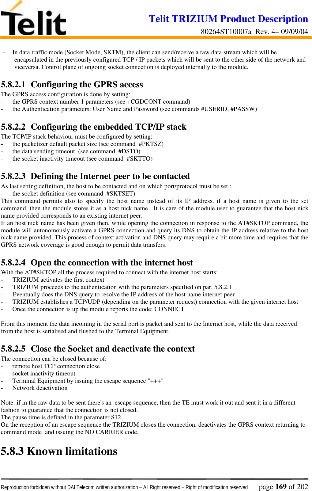 Telit TRIZIUM Product Description80264ST10007a  Rev. 4– 09/09/04Reproduction forbidden without DAI Telecom written authorization – All Right reserved – Right of modification reserved page 169 of 202- In data traffic mode (Socket Mode, SKTM), the client can send/receive a raw data stream which will beencapsulated in the previously configured TCP / IP packets which will be sent to the other side of the network andviceversa. Control plane of ongoing socket connection is deployed internally to the module.5.8.2.1  Configuring the GPRS accessThe GPRS access configuration is done by setting:- the GPRS context number 1 parameters (see +CGDCONT command)- the Authentication parameters: User Name and Password (see commands #USERID, #PASSW)5.8.2.2  Configuring the embedded TCP/IP stackThe TCP/IP stack behaviour must be configured by setting:- the packetizer default packet size (see command  #PKTSZ)- the data sending timeout  (see command  #DSTO)- the socket inactivity timeout (see command  #SKTTO)5.8.2.3  Defining the Internet peer to be contactedAs last setting definition, the host to be contacted and on which port/protocol must be set :- the socket definition (see command  #SKTSET)This command permits also to specify the host name instead of its IP address, if a host name is given to the setcommand, then the module stores it as a host nick name.  It is care of the module user to guarantee that the host nickname provided corresponds to an existing internet peer.If an host nick name has been given then, while opening the connection in response to the AT#SKTOP command, themodule will autonomously activate a GPRS connection and query its DNS to obtain the IP address relative to the hostnick name provided. This process of context activation and DNS query may require a bit more time and requires that theGPRS network coverage is good enough to permit data transfers.5.8.2.4  Open the connection with the internet hostWith the AT#SKTOP all the process required to connect with the internet host starts:- TRIZIUM activates the first context- TRIZIUM proceeds to the authentication with the parameters specified on par. 5.8.2.1- Eventually does the DNS query to resolve the IP address of the host name internet peer- TRIZIUM establishes a TCP/UDP (depending on the parameter request) connection with the given internet host- Once the connection is up the module reports the code: CONNECTFrom this moment the data incoming in the serial port is packet and sent to the Internet host, while the data receivedfrom the host is serialised and flushed to the Terminal Equipment.5.8.2.5  Close the Socket and deactivate the contextThe connection can be closed because of:- remote host TCP connection close- socket inactivity timeout- Terminal Equipment by issuing the escape sequence &quot;+++&quot;- Network deactivationNote: if in the raw data to be sent there&apos;s an  escape sequence, then the TE must work it out and sent it in a differentfashion to guarantee that the connection is not closed.The pause time is defined in the parameter S12.On the reception of an escape sequence the TRIZIUM closes the connection, deactivates the GPRS context returning tocommand mode  and issuing the NO CARRIER code.5.8.3  Known limitations