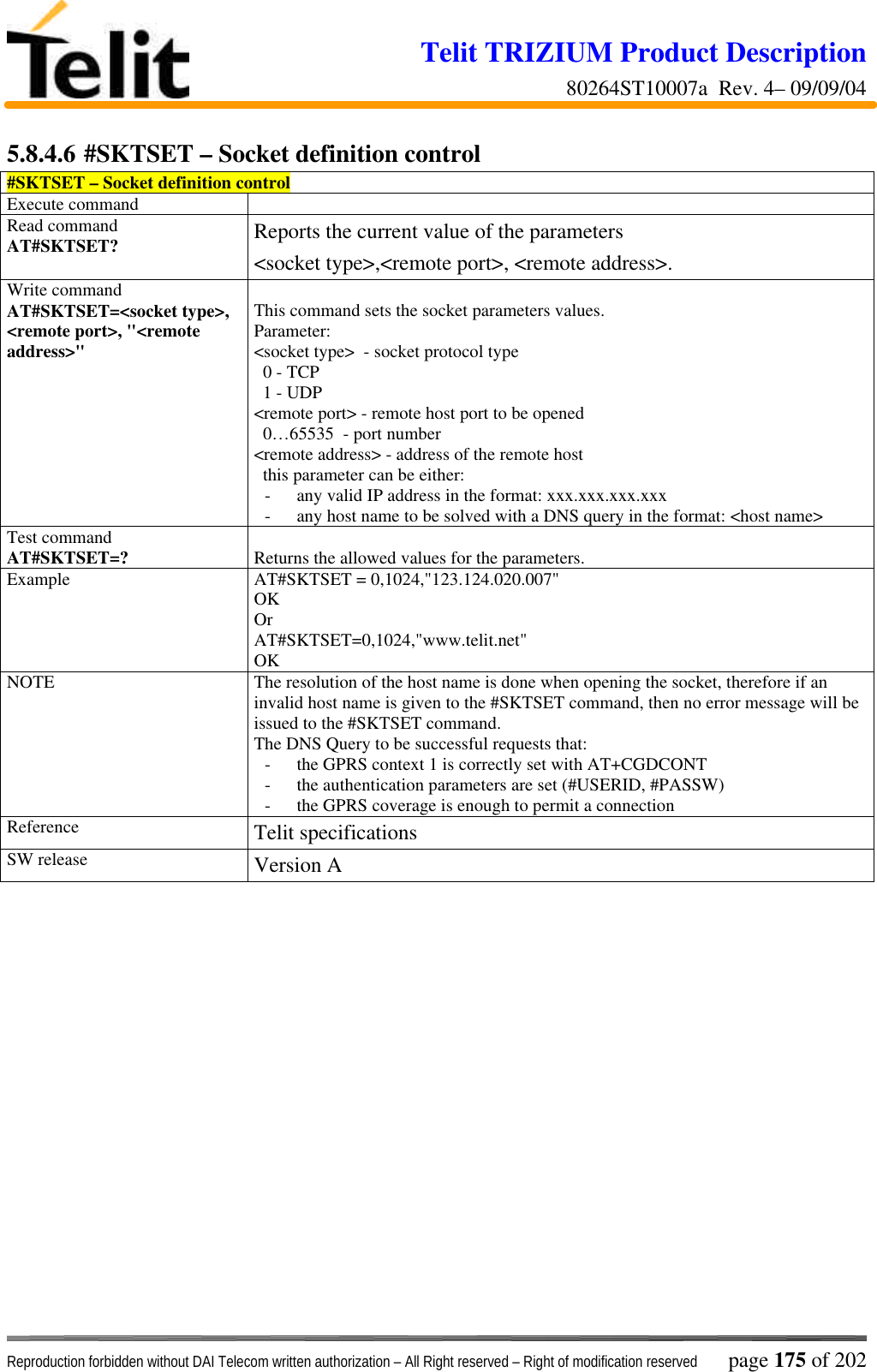 Telit TRIZIUM Product Description80264ST10007a  Rev. 4– 09/09/04Reproduction forbidden without DAI Telecom written authorization – All Right reserved – Right of modification reserved page 175 of 2025.8.4.6 #SKTSET – Socket definition control#SKTSET – Socket definition controlExecute commandRead commandAT#SKTSET? Reports the current value of the parameters&lt;socket type&gt;,&lt;remote port&gt;, &lt;remote address&gt;.Write commandAT#SKTSET=&lt;socket type&gt;,&lt;remote port&gt;, &quot;&lt;remoteaddress&gt;&quot;This command sets the socket parameters values.Parameter:&lt;socket type&gt;  - socket protocol type  0 - TCP  1 - UDP&lt;remote port&gt; - remote host port to be opened  0…65535  - port number&lt;remote address&gt; - address of the remote host  this parameter can be either:- any valid IP address in the format: xxx.xxx.xxx.xxx- any host name to be solved with a DNS query in the format: &lt;host name&gt;Test commandAT#SKTSET=? Returns the allowed values for the parameters.Example AT#SKTSET = 0,1024,&quot;123.124.020.007&quot;OKOrAT#SKTSET=0,1024,&quot;www.telit.net&quot;OKNOTE The resolution of the host name is done when opening the socket, therefore if aninvalid host name is given to the #SKTSET command, then no error message will beissued to the #SKTSET command.The DNS Query to be successful requests that:- the GPRS context 1 is correctly set with AT+CGDCONT- the authentication parameters are set (#USERID, #PASSW)- the GPRS coverage is enough to permit a connectionReference Telit specificationsSW release Version A