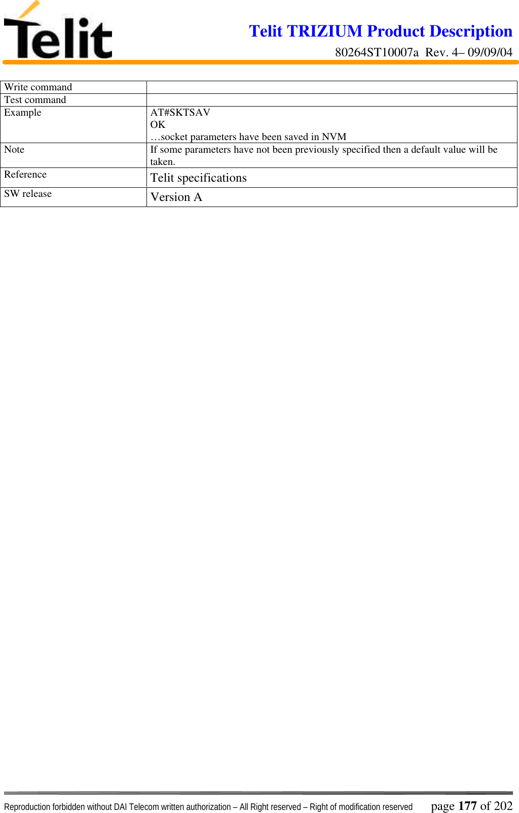 Telit TRIZIUM Product Description80264ST10007a  Rev. 4– 09/09/04Reproduction forbidden without DAI Telecom written authorization – All Right reserved – Right of modification reserved page 177 of 202Write commandTest commandExample AT#SKTSAVOK…socket parameters have been saved in NVMNote If some parameters have not been previously specified then a default value will betaken.Reference Telit specificationsSW release Version A