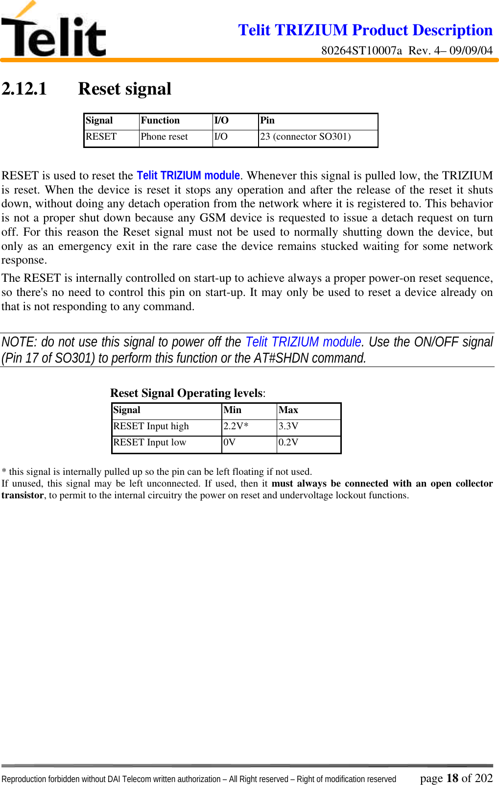Telit TRIZIUM Product Description80264ST10007a  Rev. 4– 09/09/04Reproduction forbidden without DAI Telecom written authorization – All Right reserved – Right of modification reserved page 18 of 2022.12.1  Reset signalSignal Function I/O PinRESET Phone reset I/O 23 (connector SO301)RESET is used to reset the Telit TRIZIUM module. Whenever this signal is pulled low, the TRIZIUMis reset. When the device is reset it stops any operation and after the release of the reset it shutsdown, without doing any detach operation from the network where it is registered to. This behavioris not a proper shut down because any GSM device is requested to issue a detach request on turnoff. For this reason the Reset signal must not be used to normally shutting down the device, butonly as an emergency exit in the rare case the device remains stucked waiting for some networkresponse.The RESET is internally controlled on start-up to achieve always a proper power-on reset sequence,so there&apos;s no need to control this pin on start-up. It may only be used to reset a device already onthat is not responding to any command.NOTE: do not use this signal to power off the Telit TRIZIUM module. Use the ON/OFF signal(Pin 17 of SO301) to perform this function or the AT#SHDN command.Reset Signal Operating levels:Signal Min MaxRESET Input high 2.2V* 3.3VRESET Input low 0V 0.2V* this signal is internally pulled up so the pin can be left floating if not used.If unused, this signal may be left unconnected. If used, then it must always be connected with an open collectortransistor, to permit to the internal circuitry the power on reset and undervoltage lockout functions.