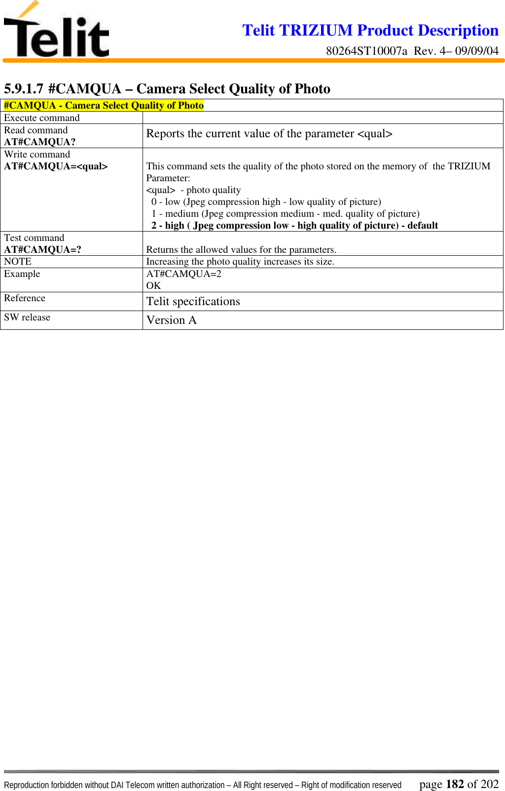 Telit TRIZIUM Product Description80264ST10007a  Rev. 4– 09/09/04Reproduction forbidden without DAI Telecom written authorization – All Right reserved – Right of modification reserved page 182 of 2025.9.1.7 #CAMQUA – Camera Select Quality of Photo#CAMQUA - Camera Select Quality of PhotoExecute commandRead commandAT#CAMQUA? Reports the current value of the parameter &lt;qual&gt;Write commandAT#CAMQUA=&lt;qual&gt; This command sets the quality of the photo stored on the memory of  the TRIZIUMParameter:&lt;qual&gt;  - photo quality  0 - low (Jpeg compression high - low quality of picture)  1 - medium (Jpeg compression medium - med. quality of picture)  2 - high ( Jpeg compression low - high quality of picture) - defaultTest commandAT#CAMQUA=? Returns the allowed values for the parameters.NOTE Increasing the photo quality increases its size.Example AT#CAMQUA=2OKReference Telit specificationsSW release Version A