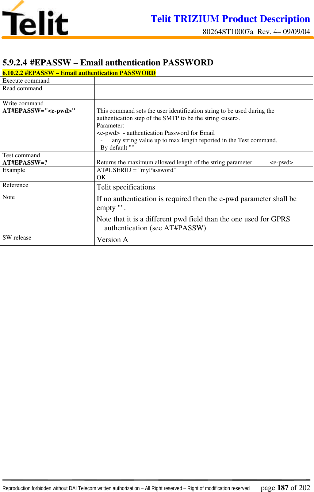 Telit TRIZIUM Product Description80264ST10007a  Rev. 4– 09/09/04Reproduction forbidden without DAI Telecom written authorization – All Right reserved – Right of modification reserved page 187 of 2025.9.2.4 #EPASSW – Email authentication PASSWORD6.10.2.2 #EPASSW – Email authentication PASSWORDExecute commandRead commandWrite commandAT#EPASSW=&quot;&lt;e-pwd&gt;&quot; This command sets the user identification string to be used during theauthentication step of the SMTP to be the string &lt;user&gt;.Parameter:&lt;e-pwd&gt;  - authentication Password for Email- any string value up to max length reported in the Test command.By default &quot;&quot;Test commandAT#EPASSW=? Returns the maximum allowed length of the string parameter           &lt;e-pwd&gt;.Example AT#USERID = &quot;myPassword&quot;OKReference Telit specificationsNote If no authentication is required then the e-pwd parameter shall beempty &quot;&quot;.Note that it is a different pwd field than the one used for GPRSauthentication (see AT#PASSW).SW release Version A