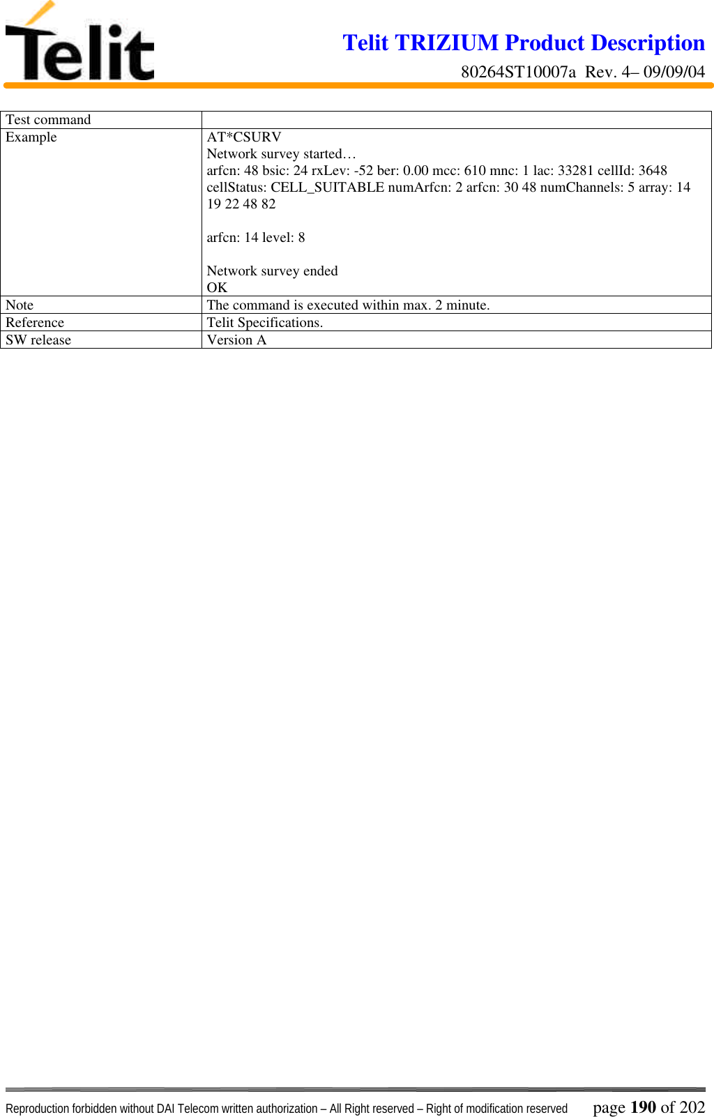 Telit TRIZIUM Product Description80264ST10007a  Rev. 4– 09/09/04Reproduction forbidden without DAI Telecom written authorization – All Right reserved – Right of modification reserved page 190 of 202Test commandExample AT*CSURVNetwork survey started…arfcn: 48 bsic: 24 rxLev: -52 ber: 0.00 mcc: 610 mnc: 1 lac: 33281 cellId: 3648cellStatus: CELL_SUITABLE numArfcn: 2 arfcn: 30 48 numChannels: 5 array: 1419 22 48 82arfcn: 14 level: 8Network survey endedOKNote The command is executed within max. 2 minute.Reference Telit Specifications.SW release Version A