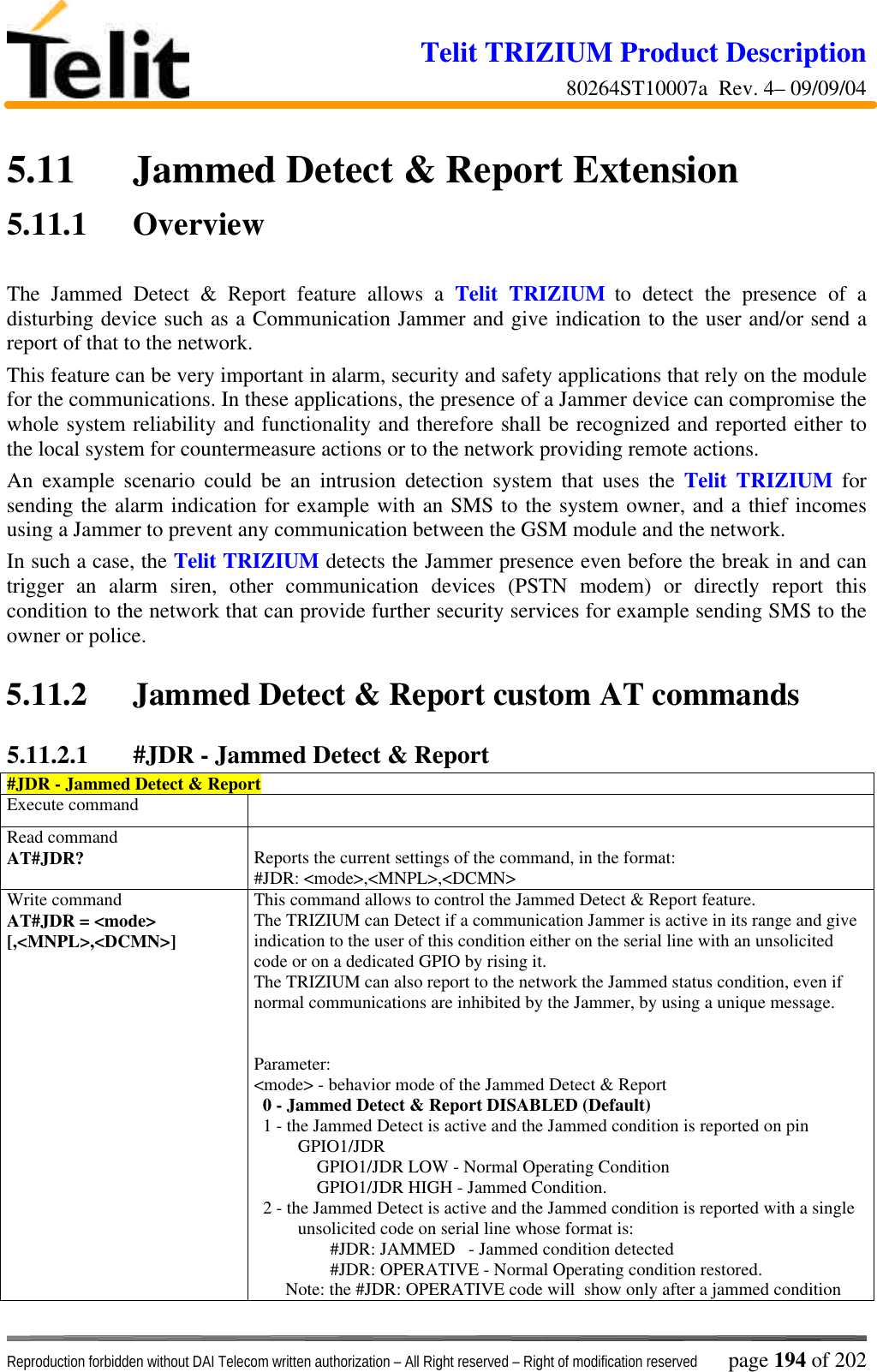 Telit TRIZIUM Product Description80264ST10007a  Rev. 4– 09/09/04Reproduction forbidden without DAI Telecom written authorization – All Right reserved – Right of modification reserved page 194 of 2025.11 Jammed Detect &amp; Report Extension5.11.1 OverviewThe Jammed Detect &amp; Report feature allows a Telit TRIZIUM to detect the presence of adisturbing device such as a Communication Jammer and give indication to the user and/or send areport of that to the network.This feature can be very important in alarm, security and safety applications that rely on the modulefor the communications. In these applications, the presence of a Jammer device can compromise thewhole system reliability and functionality and therefore shall be recognized and reported either tothe local system for countermeasure actions or to the network providing remote actions.An example scenario could be an intrusion detection system that uses the Telit TRIZIUM forsending the alarm indication for example with an SMS to the system owner, and a thief incomesusing a Jammer to prevent any communication between the GSM module and the network.In such a case, the Telit TRIZIUM detects the Jammer presence even before the break in and cantrigger an alarm siren, other communication devices (PSTN modem) or directly report thiscondition to the network that can provide further security services for example sending SMS to theowner or police.5.11.2 Jammed Detect &amp; Report custom AT commands5.11.2.1 #JDR - Jammed Detect &amp; Report#JDR - Jammed Detect &amp; ReportExecute commandRead commandAT#JDR? Reports the current settings of the command, in the format:#JDR: &lt;mode&gt;,&lt;MNPL&gt;,&lt;DCMN&gt;Write commandAT#JDR = &lt;mode&gt;[,&lt;MNPL&gt;,&lt;DCMN&gt;]This command allows to control the Jammed Detect &amp; Report feature.The TRIZIUM can Detect if a communication Jammer is active in its range and giveindication to the user of this condition either on the serial line with an unsolicitedcode or on a dedicated GPIO by rising it.The TRIZIUM can also report to the network the Jammed status condition, even ifnormal communications are inhibited by the Jammer, by using a unique message.Parameter:&lt;mode&gt; - behavior mode of the Jammed Detect &amp; Report  0 - Jammed Detect &amp; Report DISABLED (Default)  1 - the Jammed Detect is active and the Jammed condition is reported on pinGPIO1/JDR              GPIO1/JDR LOW - Normal Operating Condition              GPIO1/JDR HIGH - Jammed Condition.  2 - the Jammed Detect is active and the Jammed condition is reported with a singleunsolicited code on serial line whose format is:                 #JDR: JAMMED   - Jammed condition detected                 #JDR: OPERATIVE - Normal Operating condition restored.       Note: the #JDR: OPERATIVE code will  show only after a jammed condition