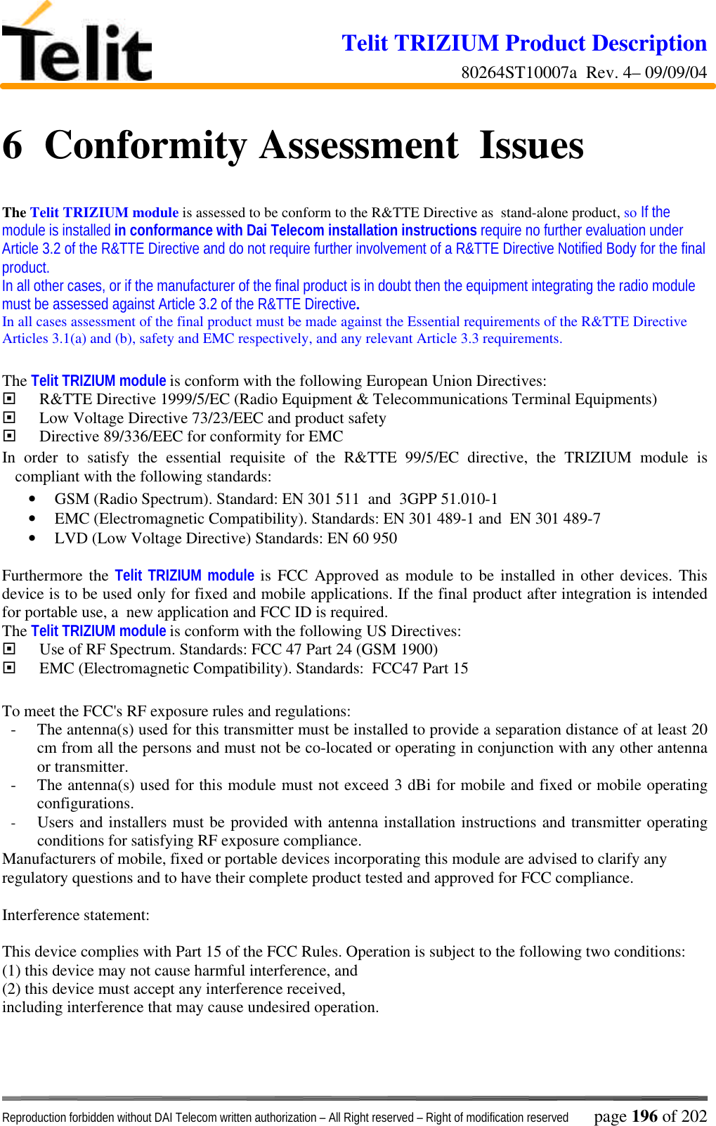 Telit TRIZIUM Product Description80264ST10007a  Rev. 4– 09/09/04Reproduction forbidden without DAI Telecom written authorization – All Right reserved – Right of modification reserved page 196 of 2026  Conformity Assessment  IssuesThe Telit TRIZIUM module is assessed to be conform to the R&amp;TTE Directive as  stand-alone product, so If themodule is installed in conformance with Dai Telecom installation instructions require no further evaluation underArticle 3.2 of the R&amp;TTE Directive and do not require further involvement of a R&amp;TTE Directive Notified Body for the finalproduct.In all other cases, or if the manufacturer of the final product is in doubt then the equipment integrating the radio modulemust be assessed against Article 3.2 of the R&amp;TTE Directive.In all cases assessment of the final product must be made against the Essential requirements of the R&amp;TTE DirectiveArticles 3.1(a) and (b), safety and EMC respectively, and any relevant Article 3.3 requirements.The Telit TRIZIUM module is conform with the following European Union Directives:¨ R&amp;TTE Directive 1999/5/EC (Radio Equipment &amp; Telecommunications Terminal Equipments)¨ Low Voltage Directive 73/23/EEC and product safety¨ Directive 89/336/EEC for conformity for EMCIn order to satisfy the essential requisite of the R&amp;TTE 99/5/EC directive, the TRIZIUM module iscompliant with the following standards:• GSM (Radio Spectrum). Standard: EN 301 511  and  3GPP 51.010-1• EMC (Electromagnetic Compatibility). Standards: EN 301 489-1 and  EN 301 489-7• LVD (Low Voltage Directive) Standards: EN 60 950Furthermore the Telit TRIZIUM module is FCC Approved as module to be installed in other devices. Thisdevice is to be used only for fixed and mobile applications. If the final product after integration is intendedfor portable use, a  new application and FCC ID is required.The Telit TRIZIUM module is conform with the following US Directives:¨ Use of RF Spectrum. Standards: FCC 47 Part 24 (GSM 1900)¨ EMC (Electromagnetic Compatibility). Standards:  FCC47 Part 15To meet the FCC&apos;s RF exposure rules and regulations:- The antenna(s) used for this transmitter must be installed to provide a separation distance of at least 20cm from all the persons and must not be co-located or operating in conjunction with any other antennaor transmitter.- The antenna(s) used for this module must not exceed 3 dBi for mobile and fixed or mobile operatingconfigurations.- Users and installers must be provided with antenna installation instructions and transmitter operatingconditions for satisfying RF exposure compliance.Manufacturers of mobile, fixed or portable devices incorporating this module are advised to clarify anyregulatory questions and to have their complete product tested and approved for FCC compliance.Interference statement:This device complies with Part 15 of the FCC Rules. Operation is subject to the following two conditions:(1) this device may not cause harmful interference, and(2) this device must accept any interference received,including interference that may cause undesired operation.