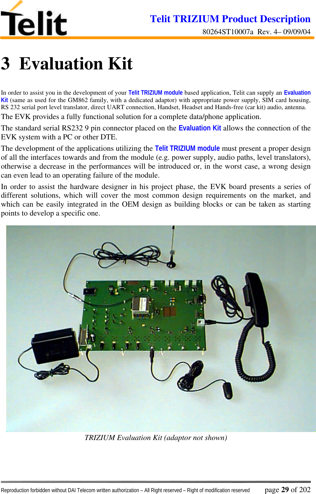 Telit TRIZIUM Product Description80264ST10007a  Rev. 4– 09/09/04Reproduction forbidden without DAI Telecom written authorization – All Right reserved – Right of modification reserved page 29 of 2023  Evaluation KitIn order to assist you in the development of your Telit TRIZIUM module based application, Telit can supply an EvaluationKit (same as used for the GM862 family, with a dedicated adaptor) with appropriate power supply, SIM card housing,RS 232 serial port level translator, direct UART connection, Handset, Headset and Hands-free (car kit) audio, antenna.The EVK provides a fully functional solution for a complete data/phone application.The standard serial RS232 9 pin connector placed on the Evaluation Kit allows the connection of theEVK system with a PC or other DTE.The development of the applications utilizing the Telit TRIZIUM module must present a proper designof all the interfaces towards and from the module (e.g. power supply, audio paths, level translators),otherwise a decrease in the performances will be introduced or, in the worst case, a wrong designcan even lead to an operating failure of the module.In order to assist the hardware designer in his project phase, the EVK board presents a series ofdifferent solutions, which will cover the most common design requirements on the market, andwhich can be easily integrated in the OEM design as building blocks or can be taken as startingpoints to develop a specific one.TRIZIUM Evaluation Kit (adaptor not shown)