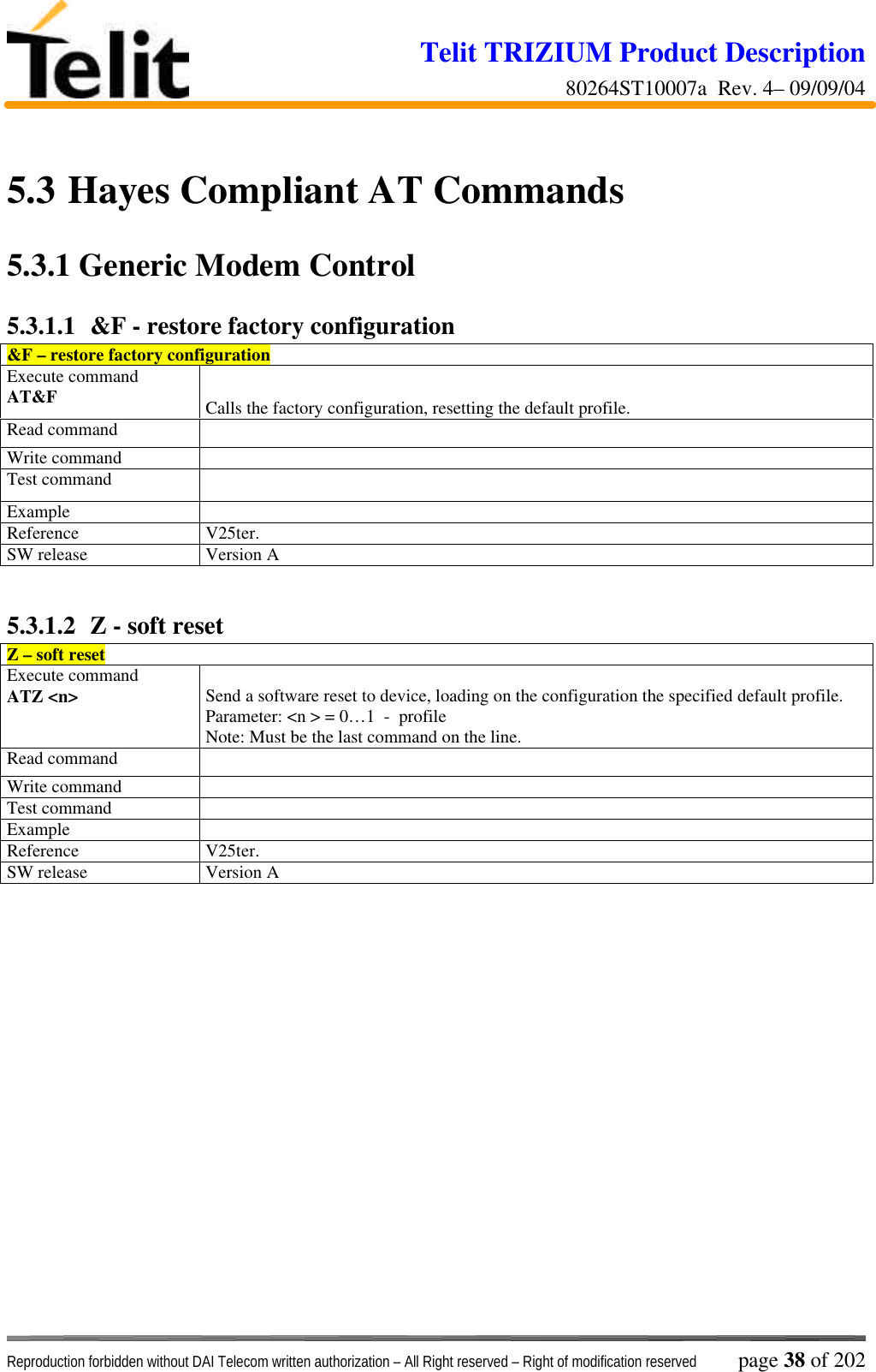 Telit TRIZIUM Product Description80264ST10007a  Rev. 4– 09/09/04Reproduction forbidden without DAI Telecom written authorization – All Right reserved – Right of modification reserved page 38 of 2025.3  Hayes Compliant AT Commands5.3.1  Generic Modem Control5.3.1.1  &amp;F - restore factory configuration&amp;F – restore factory configurationExecute commandAT&amp;F Calls the factory configuration, resetting the default profile.Read commandWrite commandTest commandExampleReference V25ter.SW release Version A5.3.1.2  Z - soft resetZ – soft resetExecute commandATZ &lt;n&gt; Send a software reset to device, loading on the configuration the specified default profile.Parameter: &lt;n &gt; = 0…1  -  profileNote: Must be the last command on the line.Read commandWrite commandTest commandExampleReference V25ter.SW release Version A