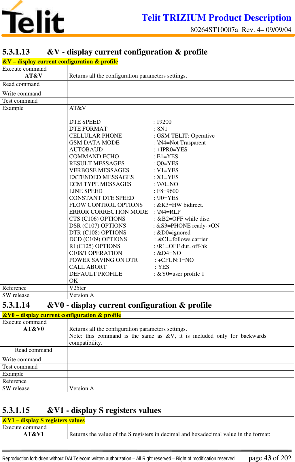 Telit TRIZIUM Product Description80264ST10007a  Rev. 4– 09/09/04Reproduction forbidden without DAI Telecom written authorization – All Right reserved – Right of modification reserved page 43 of 2025.3.1.13  &amp;V - display current configuration &amp; profile&amp;V – display current configuration &amp; profileExecute commandAT&amp;V Returns all the configuration parameters settings.Read commandWrite commandTest commandExample AT&amp;VDTE SPEED                                   : 19200DTE FORMAT                               : 8N1CELLULAR PHONE                     : GSM TELIT: OperativeGSM DATA MODE                       : \N4=Not TrasparentAUTOBAUD                                  : +IPR0=YESCOMMAND ECHO                       : E1=YESRESULT MESSAGES                   : Q0=YESVERBOSE MESSAGES                : V1=YESEXTENDED MESSAGES             : X1=YESECM TYPE MESSAGES               : \V0=NOLINE SPEED                                  : F8=9600CONSTANT DTE SPEED             : \J0=YESFLOW CONTROL OPTIONS       : &amp;K3=HW bidirect.ERROR CORRECTION MODE    : \N4=RLPCTS (C106) OPTIONS                   : &amp;B2=OFF while disc.DSR (C107) OPTIONS                  : &amp;S3=PHONE ready-&gt;ONDTR (C108) OPTIONS                  : &amp;D0=ignoredDCD (C109) OPTIONS                  : &amp;C1=follows carrierRI (C125) OPTIONS                      : \R1=OFF dur. off-hkC108/1 OPERATION                     : &amp;D4=NOPOWER SAVING ON DTR           : +CFUN:1=NOCALL ABORT                                : YESDEFAULT PROFILE                     : &amp;Y0=user profile 1OKReference V25terSW release Version A5.3.1.14  &amp;V0 - display current configuration &amp; profile&amp;V0 – display current configuration &amp; profileExecute commandAT&amp;V0 Returns all the configuration parameters settings.Note: this command is the same as &amp;V, it is included only for backwardscompatibility.Read commandWrite commandTest commandExampleReferenceSW release Version A5.3.1.15  &amp;V1 - display S registers values&amp;V1 – display S registers valuesExecute commandAT&amp;V1 Returns the value of the S registers in decimal and hexadecimal value in the format: