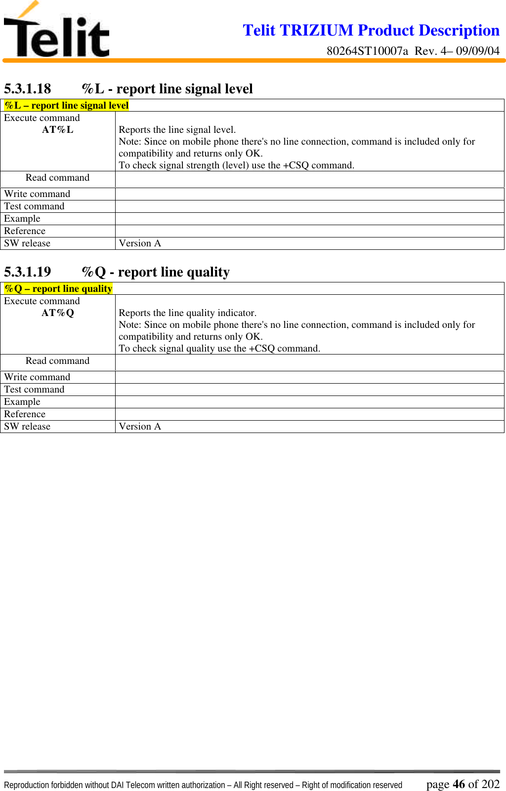 Telit TRIZIUM Product Description80264ST10007a  Rev. 4– 09/09/04Reproduction forbidden without DAI Telecom written authorization – All Right reserved – Right of modification reserved page 46 of 2025.3.1.18  %L - report line signal level%L – report line signal levelExecute commandAT%L Reports the line signal level.Note: Since on mobile phone there&apos;s no line connection, command is included only forcompatibility and returns only OK.To check signal strength (level) use the +CSQ command.Read commandWrite commandTest commandExampleReferenceSW release Version A5.3.1.19  %Q - report line quality%Q – report line qualityExecute commandAT%Q Reports the line quality indicator.Note: Since on mobile phone there&apos;s no line connection, command is included only forcompatibility and returns only OK.To check signal quality use the +CSQ command.Read commandWrite commandTest commandExampleReferenceSW release Version A