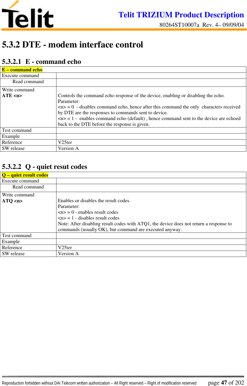 Telit TRIZIUM Product Description80264ST10007a  Rev. 4– 09/09/04Reproduction forbidden without DAI Telecom written authorization – All Right reserved – Right of modification reserved page 47 of 2025.3.2  DTE - modem interface control5.3.2.1  E - command echoE – command echoExecute commandRead commandWrite commandATE &lt;n&gt; Controls the command echo response of the device, enabling or disabling the echo.Parameter:  &lt;n&gt; = 0  - disables command echo, hence after this command the only  characters receivedby DTE are the responses to commands sent to device.&lt;n&gt; = 1 -  enables command echo (default) , hence command sent to the device are echoedback to the DTE before the response is given.Test commandExampleReference V25terSW release Version A5.3.2.2  Q - quiet resut codesQ – quiet result codesExecute commandRead commandWrite commandATQ &lt;n&gt; Enables or disables the result codes.Parameter:&lt;n&gt; = 0 - enables result codes&lt;n&gt; = 1 - disables result codesNote: After disabling result codes with ATQ1, the device does not return a response tocommands (usually OK), but command are executed anyway.Test commandExampleReference V25terSW release Version A