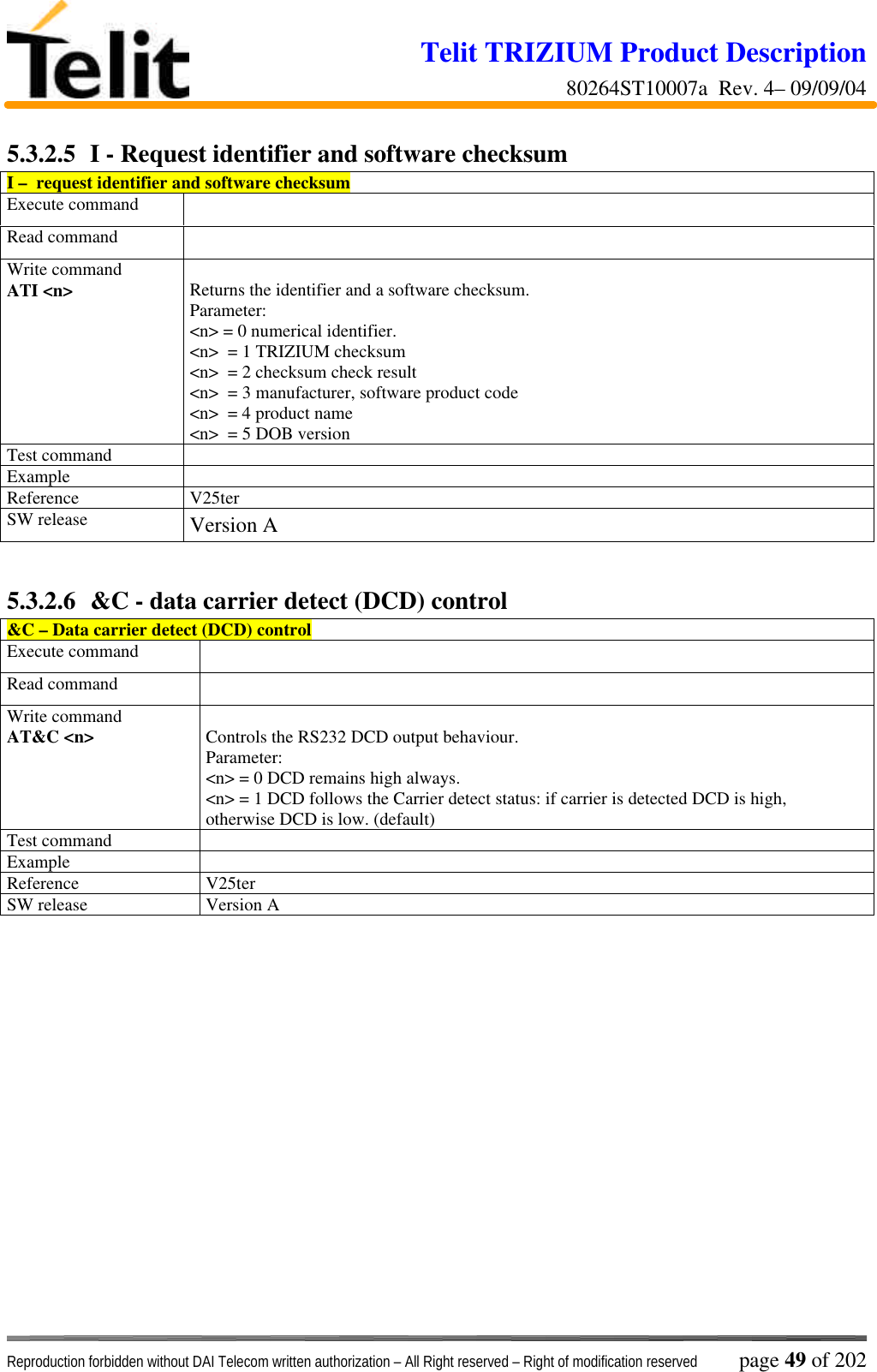 Telit TRIZIUM Product Description80264ST10007a  Rev. 4– 09/09/04Reproduction forbidden without DAI Telecom written authorization – All Right reserved – Right of modification reserved page 49 of 2025.3.2.5  I - Request identifier and software checksumI –  request identifier and software checksumExecute commandRead commandWrite commandATI &lt;n&gt; Returns the identifier and a software checksum.Parameter:&lt;n&gt; = 0 numerical identifier.&lt;n&gt;  = 1 TRIZIUM checksum&lt;n&gt;  = 2 checksum check result&lt;n&gt;  = 3 manufacturer, software product code&lt;n&gt;  = 4 product name&lt;n&gt;  = 5 DOB versionTest commandExampleReference V25terSW release Version A5.3.2.6  &amp;C - data carrier detect (DCD) control&amp;C – Data carrier detect (DCD) controlExecute commandRead commandWrite commandAT&amp;C &lt;n&gt; Controls the RS232 DCD output behaviour.Parameter:&lt;n&gt; = 0 DCD remains high always.&lt;n&gt; = 1 DCD follows the Carrier detect status: if carrier is detected DCD is high,otherwise DCD is low. (default)Test commandExampleReference V25terSW release Version A